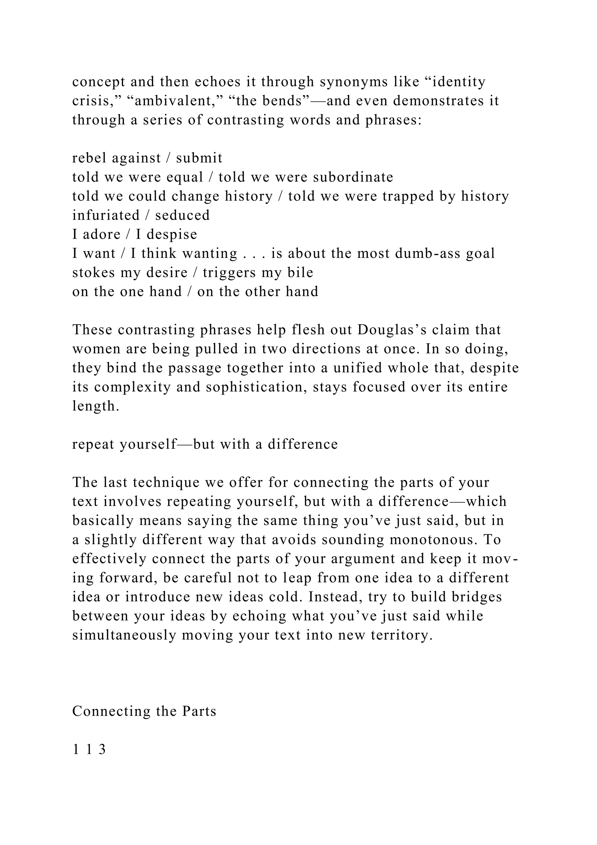 concept and then echoes it through synonyms like “identity
crisis,” “ambivalent,” “the bends”—and even demonstrates it
through a series of contrasting words and phrases:
rebel against / submit
told we were equal / told we were subordinate
told we could change history / told we were trapped by history
infuriated / seduced
I adore / I despise
I want / I think wanting . . . is about the most dumb-ass goal
stokes my desire / triggers my bile
on the one hand / on the other hand
These contrasting phrases help flesh out Douglas’s claim that
women are being pulled in two directions at once. In so doing,
they bind the passage together into a unified whole that, despite
its complexity and sophistication, stays focused over its entire
length.
repeat yourself—but with a difference
The last technique we offer for connecting the parts of your
text involves repeating yourself, but with a difference—which
basically means saying the same thing you’ve just said, but in
a slightly different way that avoids sounding monotonous. To
effectively connect the parts of your argument and keep it mov-
ing forward, be careful not to leap from one idea to a different
idea or introduce new ideas cold. Instead, try to build bridges
between your ideas by echoing what you’ve just said while
simultaneously moving your text into new territory.
Connecting the Parts
1 1 3
 