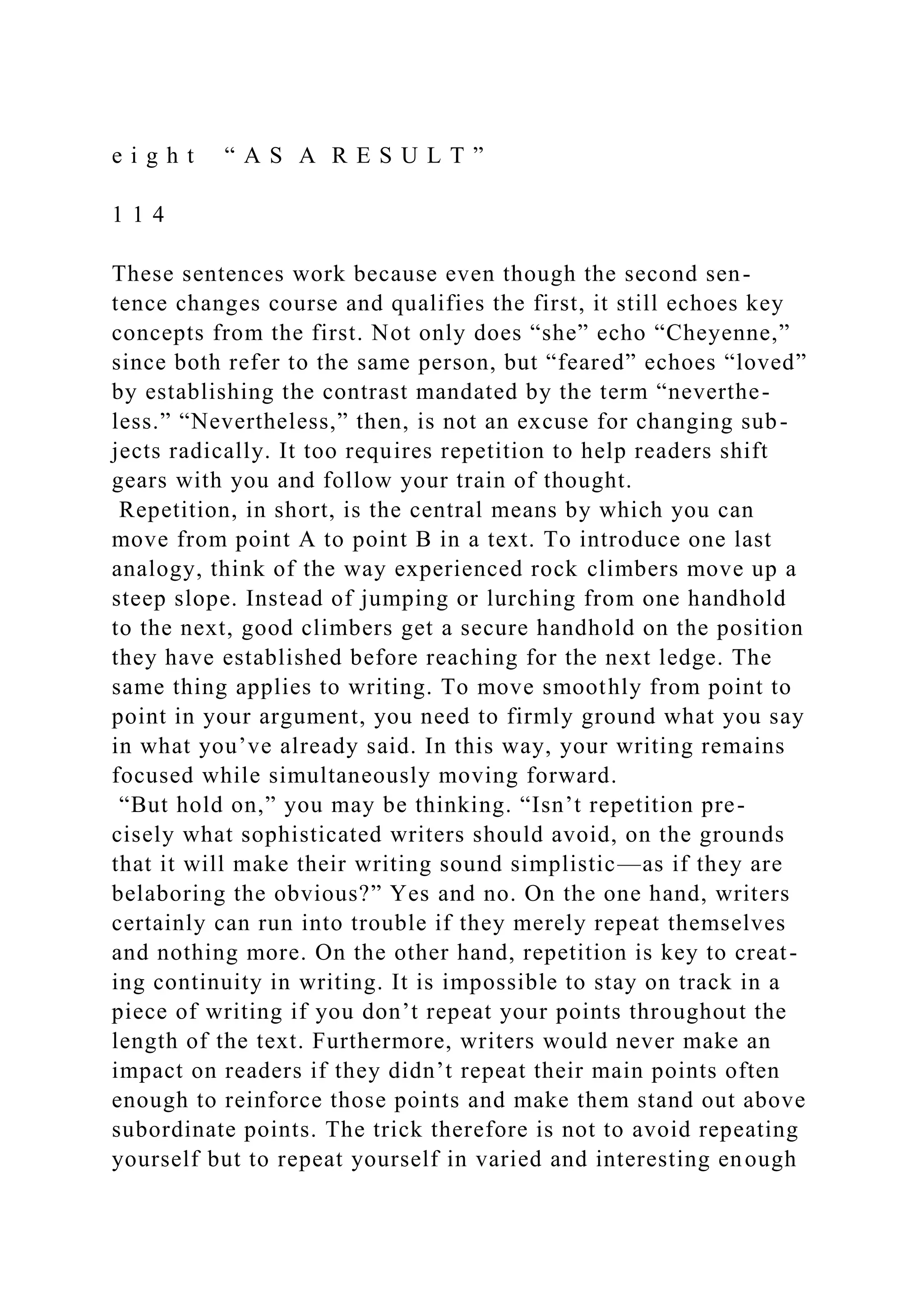 e i g h t “ A S A R E S U L T ”
1 1 4
These sentences work because even though the second sen-
tence changes course and qualifies the first, it still echoes key
concepts from the first. Not only does “she” echo “Cheyenne,”
since both refer to the same person, but “feared” echoes “loved”
by establishing the contrast mandated by the term “neverthe-
less.” “Nevertheless,” then, is not an excuse for changing sub-
jects radically. It too requires repetition to help readers shift
gears with you and follow your train of thought.
Repetition, in short, is the central means by which you can
move from point A to point B in a text. To introduce one last
analogy, think of the way experienced rock climbers move up a
steep slope. Instead of jumping or lurching from one handhold
to the next, good climbers get a secure handhold on the position
they have established before reaching for the next ledge. The
same thing applies to writing. To move smoothly from point to
point in your argument, you need to firmly ground what you say
in what you’ve already said. In this way, your writing remains
focused while simultaneously moving forward.
“But hold on,” you may be thinking. “Isn’t repetition pre-
cisely what sophisticated writers should avoid, on the grounds
that it will make their writing sound simplistic—as if they are
belaboring the obvious?” Yes and no. On the one hand, writers
certainly can run into trouble if they merely repeat themselves
and nothing more. On the other hand, repetition is key to creat-
ing continuity in writing. It is impossible to stay on track in a
piece of writing if you don’t repeat your points throughout the
length of the text. Furthermore, writers would never make an
impact on readers if they didn’t repeat their main points often
enough to reinforce those points and make them stand out above
subordinate points. The trick therefore is not to avoid repeating
yourself but to repeat yourself in varied and interesting enough
 