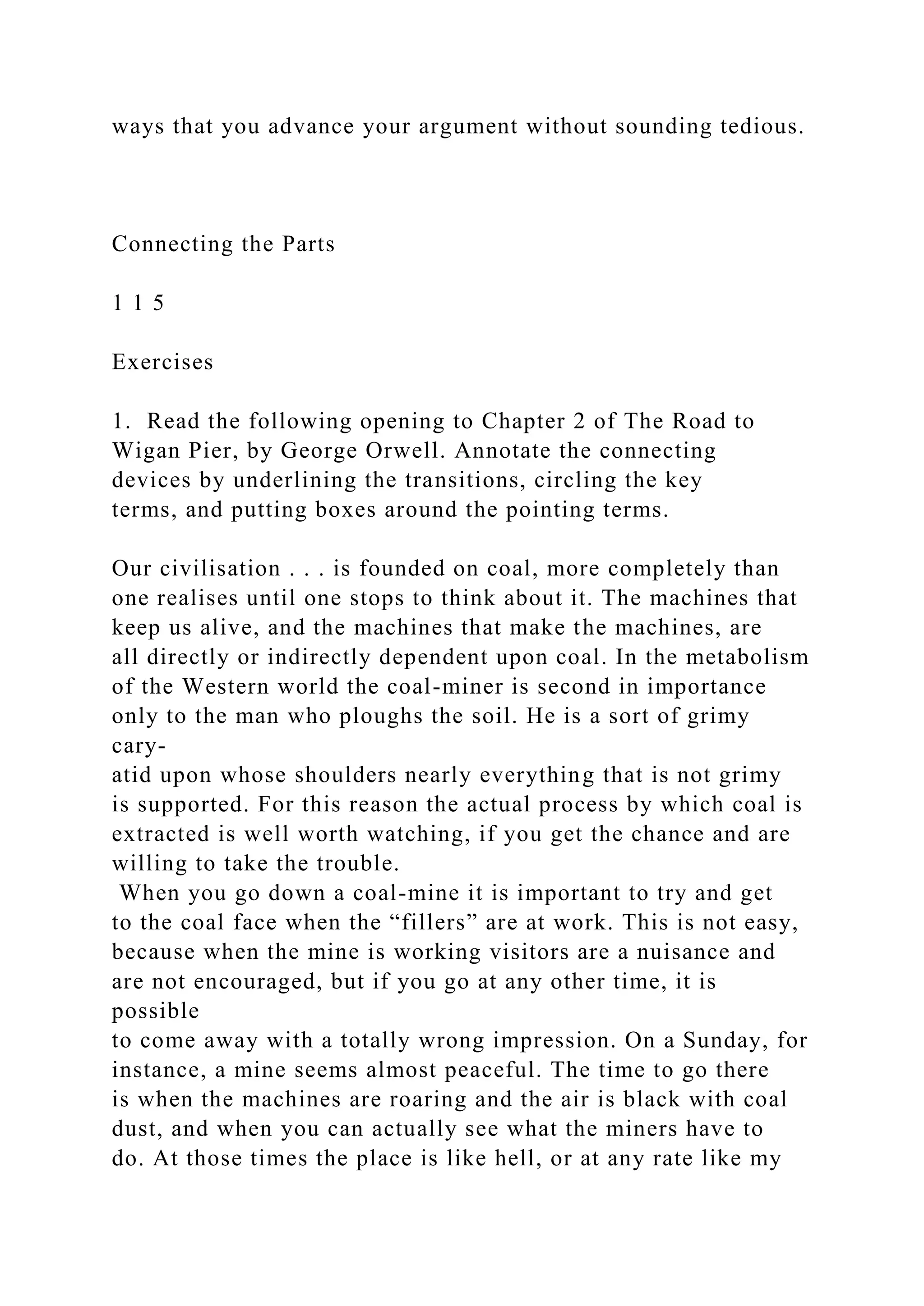 ways that you advance your argument without sounding tedious.
Connecting the Parts
1 1 5
Exercises
1. Read the following opening to Chapter 2 of The Road to
Wigan Pier, by George Orwell. Annotate the connecting
devices by underlining the transitions, circling the key
terms, and putting boxes around the pointing terms.
Our civilisation . . . is founded on coal, more completely than
one realises until one stops to think about it. The machines that
keep us alive, and the machines that make the machines, are
all directly or indirectly dependent upon coal. In the metabolism
of the Western world the coal-miner is second in importance
only to the man who ploughs the soil. He is a sort of grimy
cary-
atid upon whose shoulders nearly everything that is not grimy
is supported. For this reason the actual process by which coal is
extracted is well worth watching, if you get the chance and are
willing to take the trouble.
When you go down a coal-mine it is important to try and get
to the coal face when the “fillers” are at work. This is not easy,
because when the mine is working visitors are a nuisance and
are not encouraged, but if you go at any other time, it is
possible
to come away with a totally wrong impression. On a Sunday, for
instance, a mine seems almost peaceful. The time to go there
is when the machines are roaring and the air is black with coal
dust, and when you can actually see what the miners have to
do. At those times the place is like hell, or at any rate like my
 