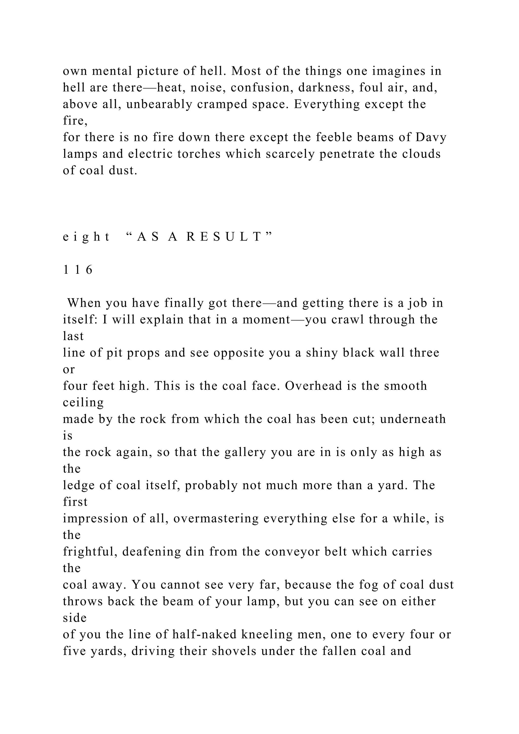 own mental picture of hell. Most of the things one imagines in
hell are there—heat, noise, confusion, darkness, foul air, and,
above all, unbearably cramped space. Everything except the
fire,
for there is no fire down there except the feeble beams of Davy
lamps and electric torches which scarcely penetrate the clouds
of coal dust.
e i g h t “ A S A R E S U L T ”
1 1 6
When you have finally got there—and getting there is a job in
itself: I will explain that in a moment—you crawl through the
last
line of pit props and see opposite you a shiny black wall three
or
four feet high. This is the coal face. Overhead is the smooth
ceiling
made by the rock from which the coal has been cut; underneath
is
the rock again, so that the gallery you are in is only as high as
the
ledge of coal itself, probably not much more than a yard. The
first
impression of all, overmastering everything else for a while, is
the
frightful, deafening din from the conveyor belt which carries
the
coal away. You cannot see very far, because the fog of coal dust
throws back the beam of your lamp, but you can see on either
side
of you the line of half-naked kneeling men, one to every four or
five yards, driving their shovels under the fallen coal and
 