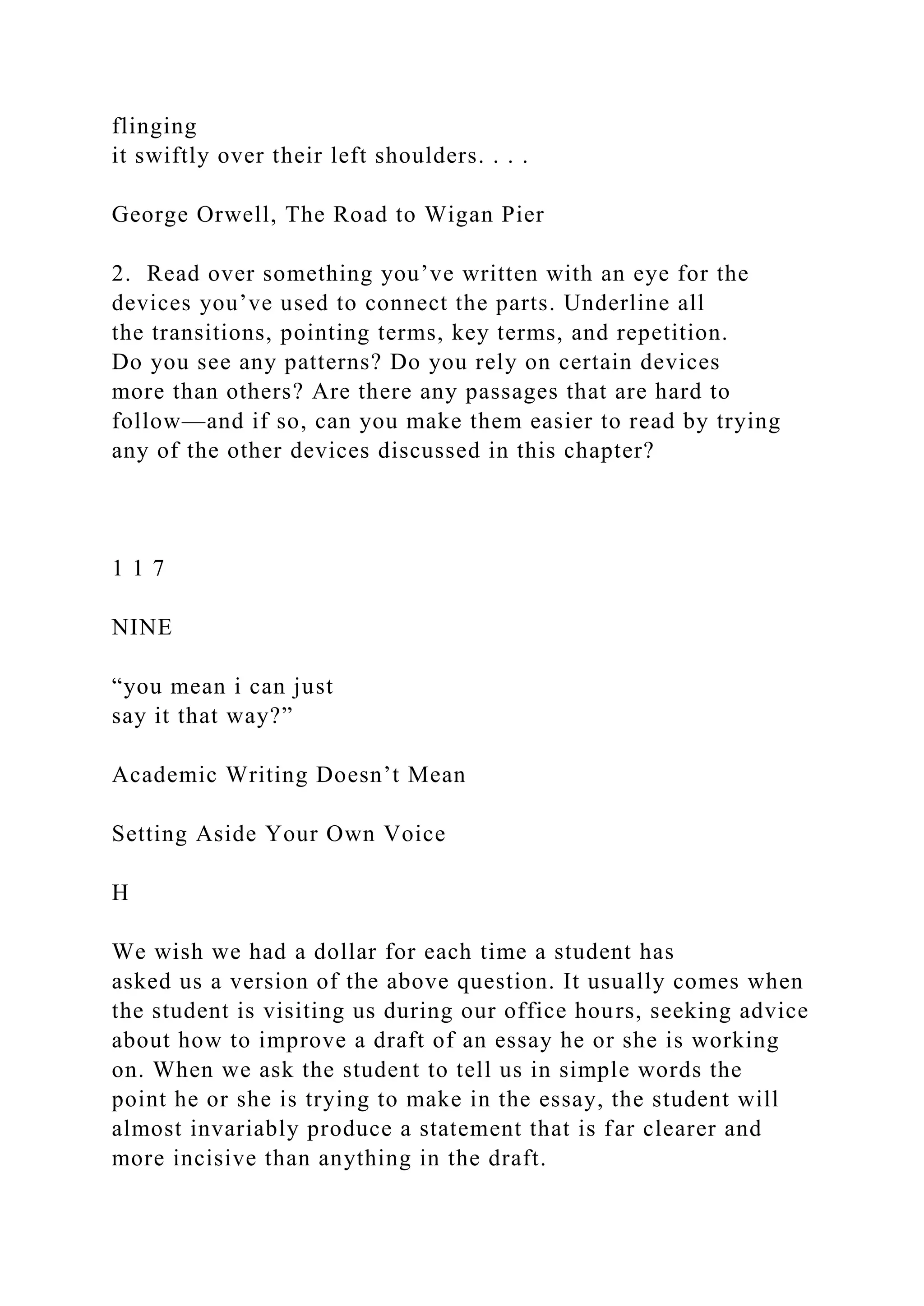 flinging
it swiftly over their left shoulders. . . .
George Orwell, The Road to Wigan Pier
2. Read over something you’ve written with an eye for the
devices you’ve used to connect the parts. Underline all
the transitions, pointing terms, key terms, and repetition.
Do you see any patterns? Do you rely on certain devices
more than others? Are there any passages that are hard to
follow—and if so, can you make them easier to read by trying
any of the other devices discussed in this chapter?
1 1 7
NINE
“you mean i can just
say it that way?”
Academic Writing Doesn’t Mean
Setting Aside Your Own Voice
H
We wish we had a dollar for each time a student has
asked us a version of the above question. It usually comes when
the student is visiting us during our office hours, seeking advice
about how to improve a draft of an essay he or she is working
on. When we ask the student to tell us in simple words the
point he or she is trying to make in the essay, the student will
almost invariably produce a statement that is far clearer and
more incisive than anything in the draft.
 