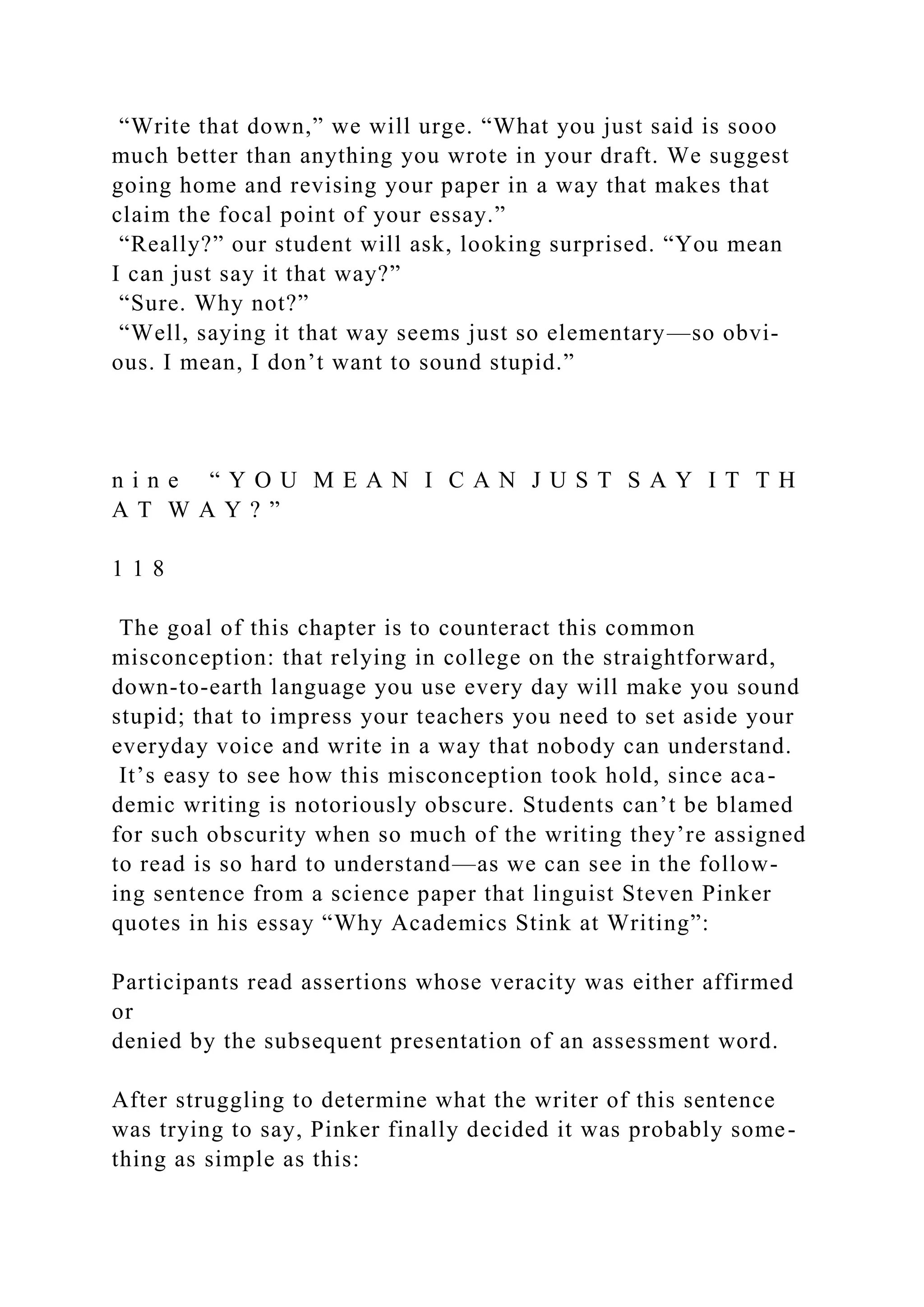 “Write that down,” we will urge. “What you just said is sooo
much better than anything you wrote in your draft. We suggest
going home and revising your paper in a way that makes that
claim the focal point of your essay.”
“Really?” our student will ask, looking surprised. “You mean
I can just say it that way?”
“Sure. Why not?”
“Well, saying it that way seems just so elementary—so obvi-
ous. I mean, I don’t want to sound stupid.”
n i n e “ Y O U M E A N I C A N J U S T S A Y I T T H
A T W A Y ? ”
1 1 8
The goal of this chapter is to counteract this common
misconception: that relying in college on the straightforward,
down-to-earth language you use every day will make you sound
stupid; that to impress your teachers you need to set aside your
everyday voice and write in a way that nobody can understand.
It’s easy to see how this misconception took hold, since aca-
demic writing is notoriously obscure. Students can’t be blamed
for such obscurity when so much of the writing they’re assigned
to read is so hard to understand—as we can see in the follow-
ing sentence from a science paper that linguist Steven Pinker
quotes in his essay “Why Academics Stink at Writing”:
Participants read assertions whose veracity was either affirmed
or
denied by the subsequent presentation of an assessment word.
After struggling to determine what the writer of this sentence
was trying to say, Pinker finally decided it was probably some-
thing as simple as this:
 