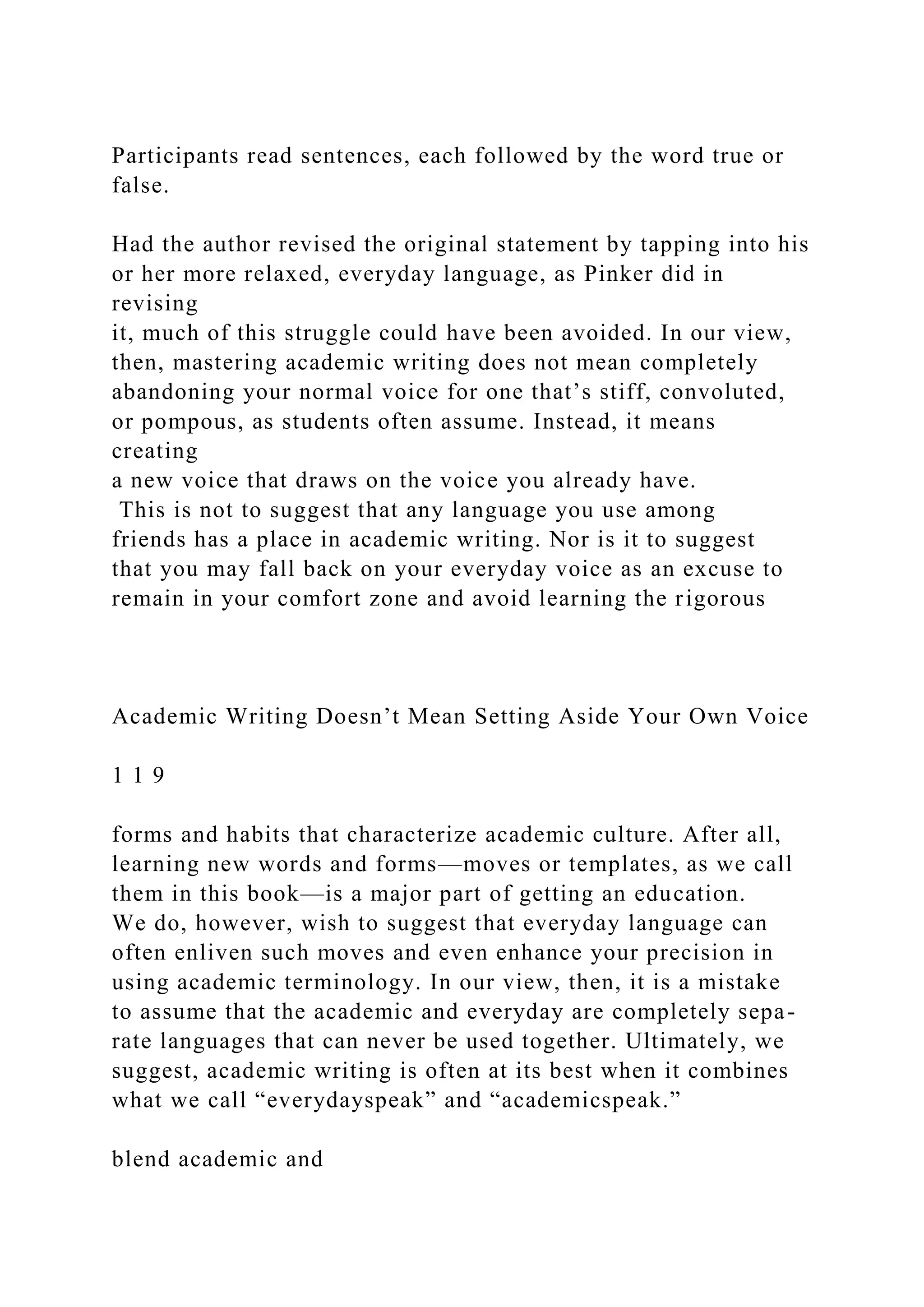 Participants read sentences, each followed by the word true or
false.
Had the author revised the original statement by tapping into his
or her more relaxed, everyday language, as Pinker did in
revising
it, much of this struggle could have been avoided. In our view,
then, mastering academic writing does not mean completely
abandoning your normal voice for one that’s stiff, convoluted,
or pompous, as students often assume. Instead, it means
creating
a new voice that draws on the voice you already have.
This is not to suggest that any language you use among
friends has a place in academic writing. Nor is it to suggest
that you may fall back on your everyday voice as an excuse to
remain in your comfort zone and avoid learning the rigorous
Academic Writing Doesn’t Mean Setting Aside Your Own Voice
1 1 9
forms and habits that characterize academic culture. After all,
learning new words and forms—moves or templates, as we call
them in this book—is a major part of getting an education.
We do, however, wish to suggest that everyday language can
often enliven such moves and even enhance your precision in
using academic terminology. In our view, then, it is a mistake
to assume that the academic and everyday are completely sepa-
rate languages that can never be used together. Ultimately, we
suggest, academic writing is often at its best when it combines
what we call “everydayspeak” and “academicspeak.”
blend academic and
 