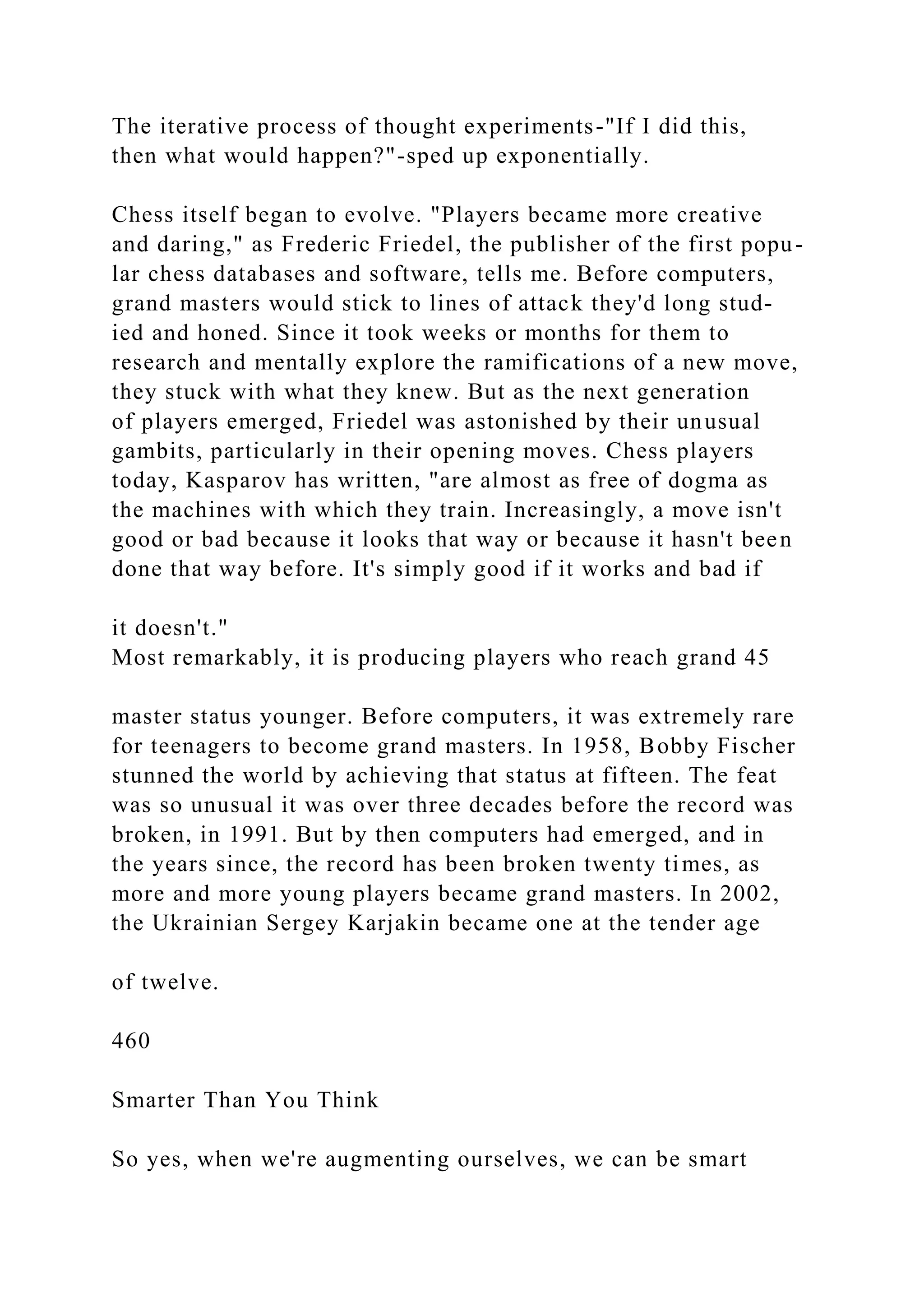 The iterative process of thought experiments-"If I did this,
then what would happen?"-sped up exponentially.
Chess itself began to evolve. "Players became more creative
and daring," as Frederic Friedel, the publisher of the first popu-
lar chess databases and software, tells me. Before computers,
grand masters would stick to lines of attack they'd long stud-
ied and honed. Since it took weeks or months for them to
research and mentally explore the ramifications of a new move,
they stuck with what they knew. But as the next generation
of players emerged, Friedel was astonished by their unusual
gambits, particularly in their opening moves. Chess players
today, Kasparov has written, "are almost as free of dogma as
the machines with which they train. Increasingly, a move isn't
good or bad because it looks that way or because it hasn't been
done that way before. It's simply good if it works and bad if
it doesn't."
Most remarkably, it is producing players who reach grand 45
master status younger. Before computers, it was extremely rare
for teenagers to become grand masters. In 1958, Bobby Fischer
stunned the world by achieving that status at fifteen. The feat
was so unusual it was over three decades before the record was
broken, in 1991. But by then computers had emerged, and in
the years since, the record has been broken twenty times, as
more and more young players became grand masters. In 2002,
the Ukrainian Sergey Karjakin became one at the tender age
of twelve.
460
Smarter Than You Think
So yes, when we're augmenting ourselves, we can be smart
 