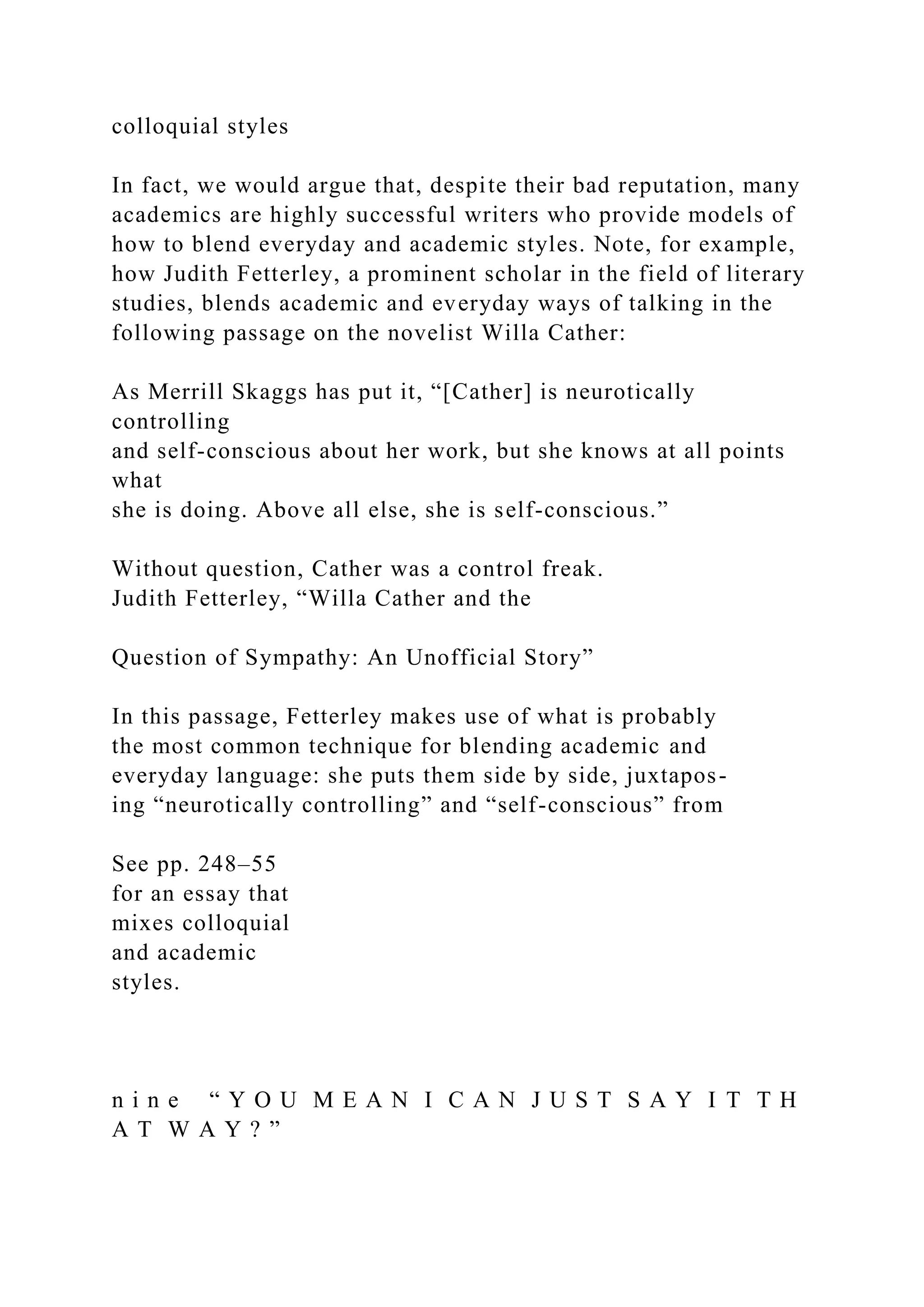 colloquial styles
In fact, we would argue that, despite their bad reputation, many
academics are highly successful writers who provide models of
how to blend everyday and academic styles. Note, for example,
how Judith Fetterley, a prominent scholar in the field of literary
studies, blends academic and everyday ways of talking in the
following passage on the novelist Willa Cather:
As Merrill Skaggs has put it, “[Cather] is neurotically
controlling
and self-conscious about her work, but she knows at all points
what
she is doing. Above all else, she is self-conscious.”
Without question, Cather was a control freak.
Judith Fetterley, “Willa Cather and the
Question of Sympathy: An Unofficial Story”
In this passage, Fetterley makes use of what is probably
the most common technique for blending academic and
everyday language: she puts them side by side, juxtapos-
ing “neurotically controlling” and “self-conscious” from
See pp. 248–55
for an essay that
mixes colloquial
and academic
styles.
n i n e “ Y O U M E A N I C A N J U S T S A Y I T T H
A T W A Y ? ”
 