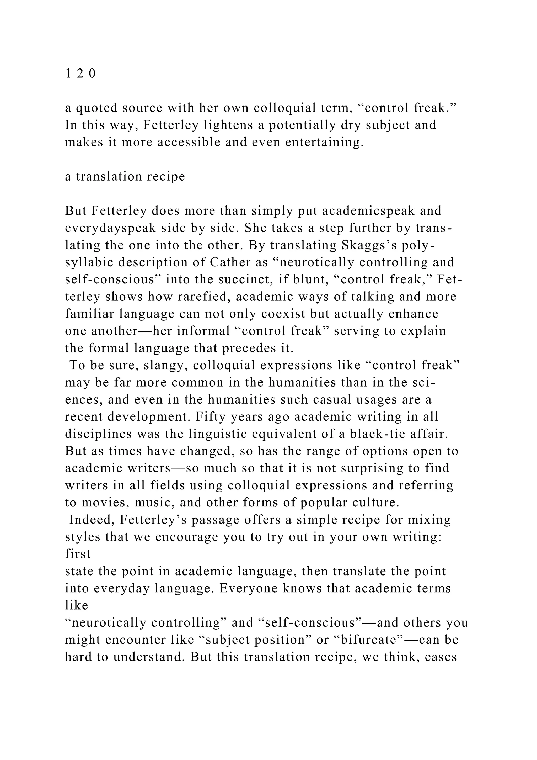 1 2 0
a quoted source with her own colloquial term, “control freak.”
In this way, Fetterley lightens a potentially dry subject and
makes it more accessible and even entertaining.
a translation recipe
But Fetterley does more than simply put academicspeak and
everydayspeak side by side. She takes a step further by trans-
lating the one into the other. By translating Skaggs’s poly-
syllabic description of Cather as “neurotically controlling and
self-conscious” into the succinct, if blunt, “control freak,” Fet-
terley shows how rarefied, academic ways of talking and more
familiar language can not only coexist but actually enhance
one another—her informal “control freak” serving to explain
the formal language that precedes it.
To be sure, slangy, colloquial expressions like “control freak”
may be far more common in the humanities than in the sci-
ences, and even in the humanities such casual usages are a
recent development. Fifty years ago academic writing in all
disciplines was the linguistic equivalent of a black-tie affair.
But as times have changed, so has the range of options open to
academic writers—so much so that it is not surprising to find
writers in all fields using colloquial expressions and referring
to movies, music, and other forms of popular culture.
Indeed, Fetterley’s passage offers a simple recipe for mixing
styles that we encourage you to try out in your own writing:
first
state the point in academic language, then translate the point
into everyday language. Everyone knows that academic terms
like
“neurotically controlling” and “self-conscious”—and others you
might encounter like “subject position” or “bifurcate”—can be
hard to understand. But this translation recipe, we think, eases
 