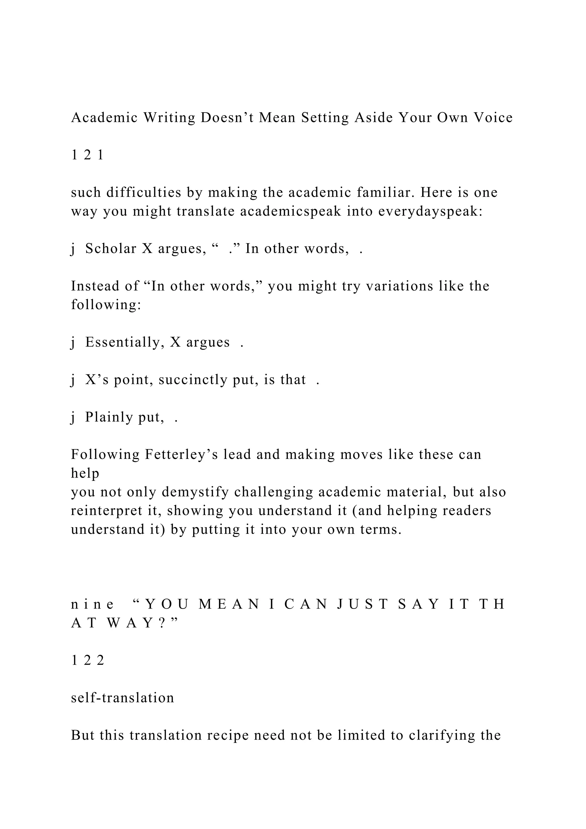 Academic Writing Doesn’t Mean Setting Aside Your Own Voice
1 2 1
such difficulties by making the academic familiar. Here is one
way you might translate academicspeak into everydayspeak:
j Scholar X argues, “ .” In other words, .
Instead of “In other words,” you might try variations like the
following:
j Essentially, X argues .
j X’s point, succinctly put, is that .
j Plainly put, .
Following Fetterley’s lead and making moves like these can
help
you not only demystify challenging academic material, but also
reinterpret it, showing you understand it (and helping readers
understand it) by putting it into your own terms.
n i n e “ Y O U M E A N I C A N J U S T S A Y I T T H
A T W A Y ? ”
1 2 2
self-translation
But this translation recipe need not be limited to clarifying the
 