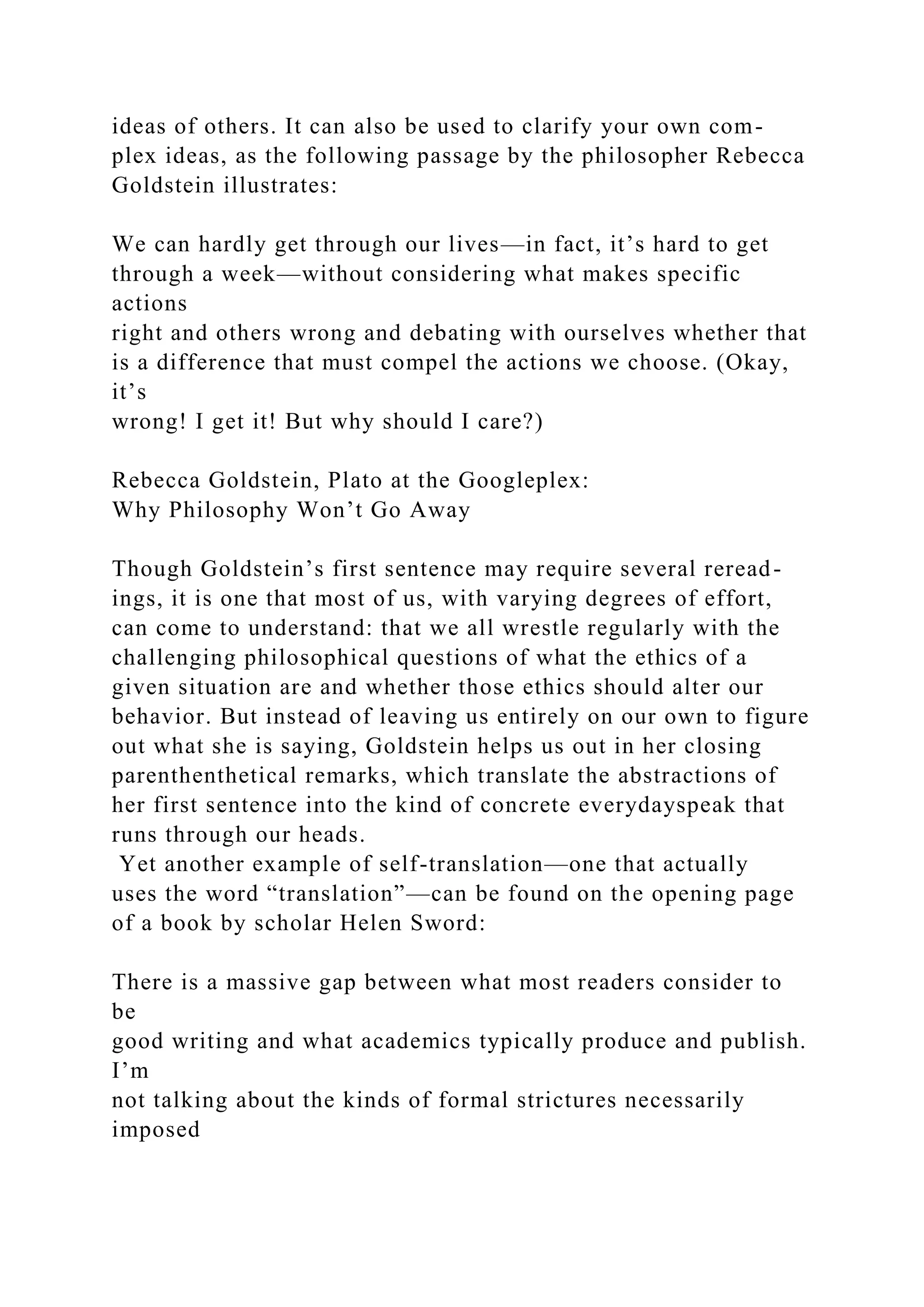 ideas of others. It can also be used to clarify your own com-
plex ideas, as the following passage by the philosopher Rebecca
Goldstein illustrates:
We can hardly get through our lives—in fact, it’s hard to get
through a week—without considering what makes specific
actions
right and others wrong and debating with ourselves whether that
is a difference that must compel the actions we choose. (Okay,
it’s
wrong! I get it! But why should I care?)
Rebecca Goldstein, Plato at the Googleplex:
Why Philosophy Won’t Go Away
Though Goldstein’s first sentence may require several reread-
ings, it is one that most of us, with varying degrees of effort,
can come to understand: that we all wrestle regularly with the
challenging philosophical questions of what the ethics of a
given situation are and whether those ethics should alter our
behavior. But instead of leaving us entirely on our own to figure
out what she is saying, Goldstein helps us out in her closing
parenthenthetical remarks, which translate the abstractions of
her first sentence into the kind of concrete everydayspeak that
runs through our heads.
Yet another example of self-translation—one that actually
uses the word “translation”—can be found on the opening page
of a book by scholar Helen Sword:
There is a massive gap between what most readers consider to
be
good writing and what academics typically produce and publish.
I’m
not talking about the kinds of formal strictures necessarily
imposed
 