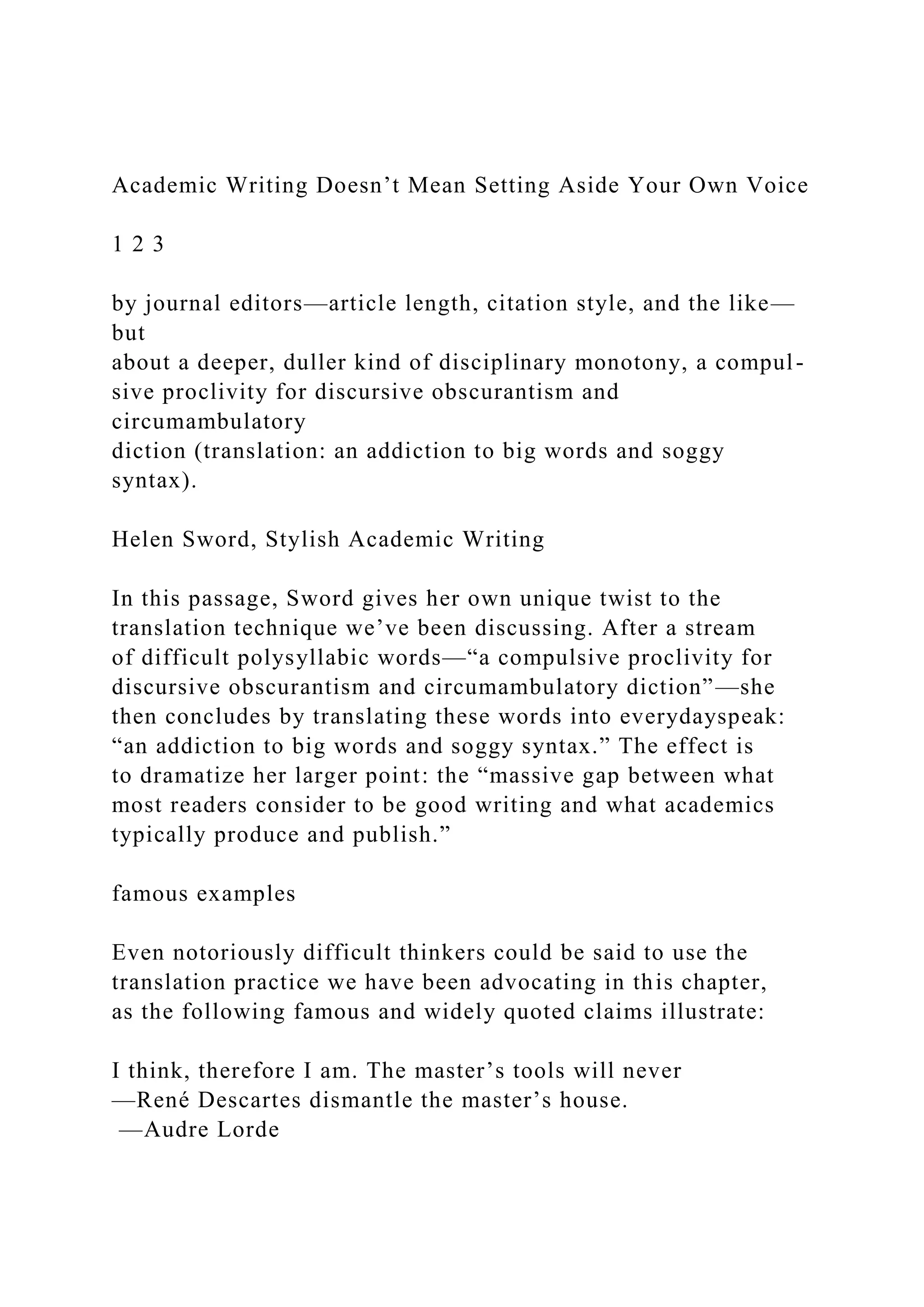Academic Writing Doesn’t Mean Setting Aside Your Own Voice
1 2 3
by journal editors—article length, citation style, and the like—
but
about a deeper, duller kind of disciplinary monotony, a compul-
sive proclivity for discursive obscurantism and
circumambulatory
diction (translation: an addiction to big words and soggy
syntax).
Helen Sword, Stylish Academic Writing
In this passage, Sword gives her own unique twist to the
translation technique we’ve been discussing. After a stream
of difficult polysyllabic words—“a compulsive proclivity for
discursive obscurantism and circumambulatory diction”—she
then concludes by translating these words into everydayspeak:
“an addiction to big words and soggy syntax.” The effect is
to dramatize her larger point: the “massive gap between what
most readers consider to be good writing and what academics
typically produce and publish.”
famous examples
Even notoriously difficult thinkers could be said to use the
translation practice we have been advocating in this chapter,
as the following famous and widely quoted claims illustrate:
I think, therefore I am. The master’s tools will never
—René Descartes dismantle the master’s house.
—Audre Lorde
 