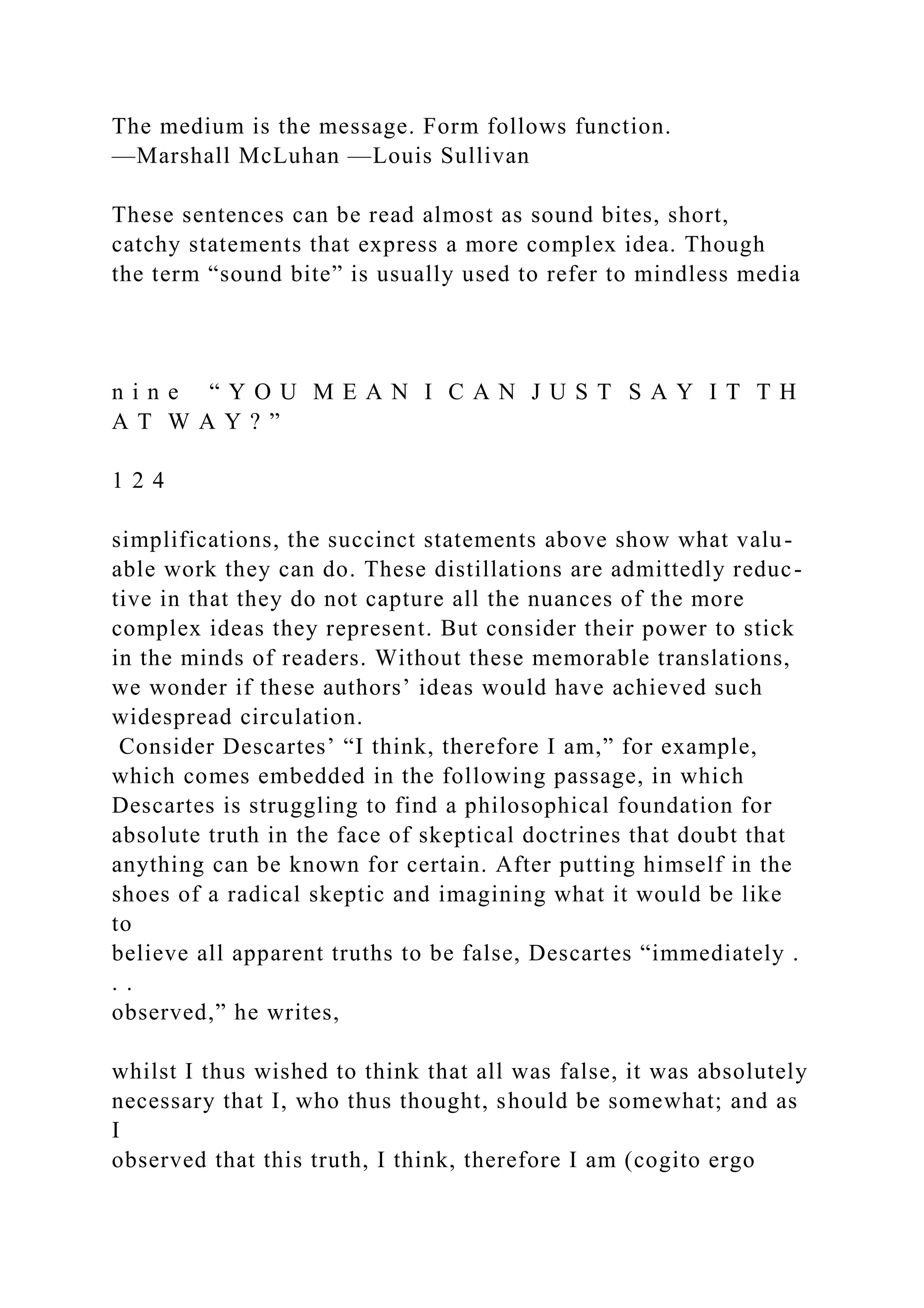 The medium is the message. Form follows function.
—Marshall McLuhan —Louis Sullivan
These sentences can be read almost as sound bites, short,
catchy statements that express a more complex idea. Though
the term “sound bite” is usually used to refer to mindless media
n i n e “ Y O U M E A N I C A N J U S T S A Y I T T H
A T W A Y ? ”
1 2 4
simplifications, the succinct statements above show what valu-
able work they can do. These distillations are admittedly reduc-
tive in that they do not capture all the nuances of the more
complex ideas they represent. But consider their power to stick
in the minds of readers. Without these memorable translations,
we wonder if these authors’ ideas would have achieved such
widespread circulation.
Consider Descartes’ “I think, therefore I am,” for example,
which comes embedded in the following passage, in which
Descartes is struggling to find a philosophical foundation for
absolute truth in the face of skeptical doctrines that doubt that
anything can be known for certain. After putting himself in the
shoes of a radical skeptic and imagining what it would be like
to
believe all apparent truths to be false, Descartes “immediately .
. .
observed,” he writes,
whilst I thus wished to think that all was false, it was absolutely
necessary that I, who thus thought, should be somewhat; and as
I
observed that this truth, I think, therefore I am (cogito ergo
 