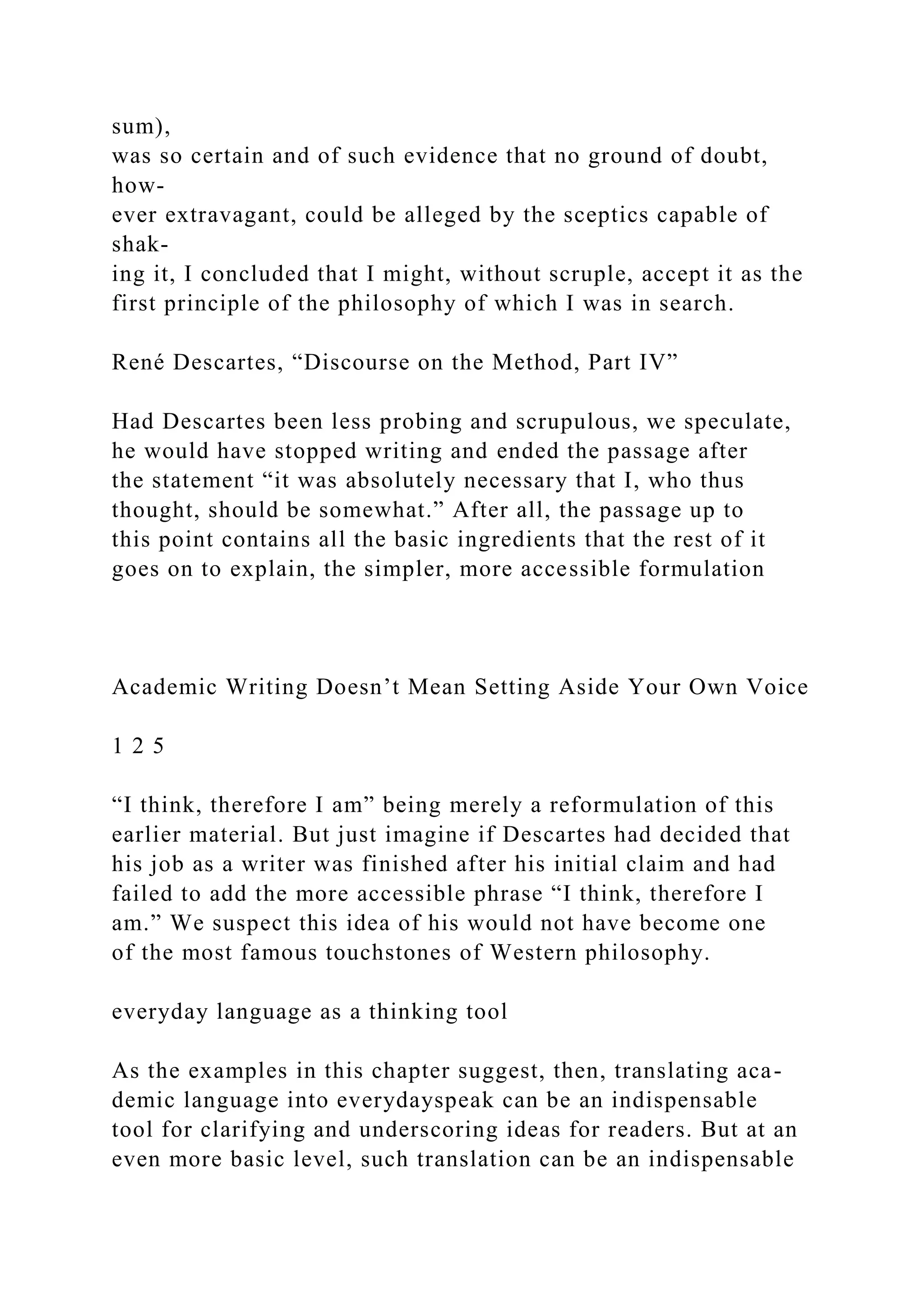 sum),
was so certain and of such evidence that no ground of doubt,
how-
ever extravagant, could be alleged by the sceptics capable of
shak-
ing it, I concluded that I might, without scruple, accept it as the
first principle of the philosophy of which I was in search.
René Descartes, “Discourse on the Method, Part IV”
Had Descartes been less probing and scrupulous, we speculate,
he would have stopped writing and ended the passage after
the statement “it was absolutely necessary that I, who thus
thought, should be somewhat.” After all, the passage up to
this point contains all the basic ingredients that the rest of it
goes on to explain, the simpler, more accessible formulation
Academic Writing Doesn’t Mean Setting Aside Your Own Voice
1 2 5
“I think, therefore I am” being merely a reformulation of this
earlier material. But just imagine if Descartes had decided that
his job as a writer was finished after his initial claim and had
failed to add the more accessible phrase “I think, therefore I
am.” We suspect this idea of his would not have become one
of the most famous touchstones of Western philosophy.
everyday language as a thinking tool
As the examples in this chapter suggest, then, translating aca-
demic language into everydayspeak can be an indispensable
tool for clarifying and underscoring ideas for readers. But at an
even more basic level, such translation can be an indispensable
 