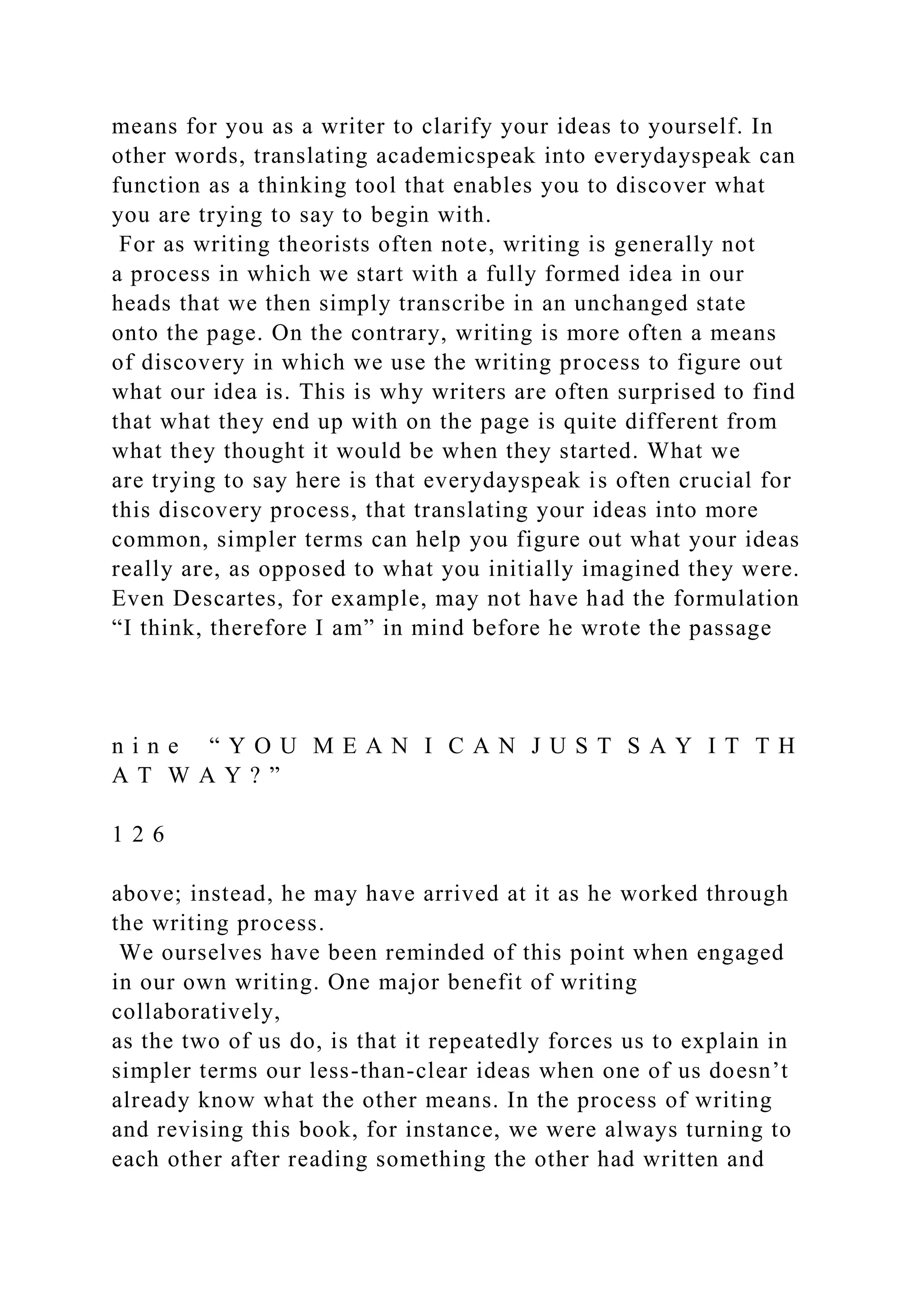means for you as a writer to clarify your ideas to yourself. In
other words, translating academicspeak into everydayspeak can
function as a thinking tool that enables you to discover what
you are trying to say to begin with.
For as writing theorists often note, writing is generally not
a process in which we start with a fully formed idea in our
heads that we then simply transcribe in an unchanged state
onto the page. On the contrary, writing is more often a means
of discovery in which we use the writing process to figure out
what our idea is. This is why writers are often surprised to find
that what they end up with on the page is quite different from
what they thought it would be when they started. What we
are trying to say here is that everydayspeak is often crucial for
this discovery process, that translating your ideas into more
common, simpler terms can help you figure out what your ideas
really are, as opposed to what you initially imagined they were.
Even Descartes, for example, may not have had the formulation
“I think, therefore I am” in mind before he wrote the passage
n i n e “ Y O U M E A N I C A N J U S T S A Y I T T H
A T W A Y ? ”
1 2 6
above; instead, he may have arrived at it as he worked through
the writing process.
We ourselves have been reminded of this point when engaged
in our own writing. One major benefit of writing
collaboratively,
as the two of us do, is that it repeatedly forces us to explain in
simpler terms our less-than-clear ideas when one of us doesn’t
already know what the other means. In the process of writing
and revising this book, for instance, we were always turning to
each other after reading something the other had written and
 