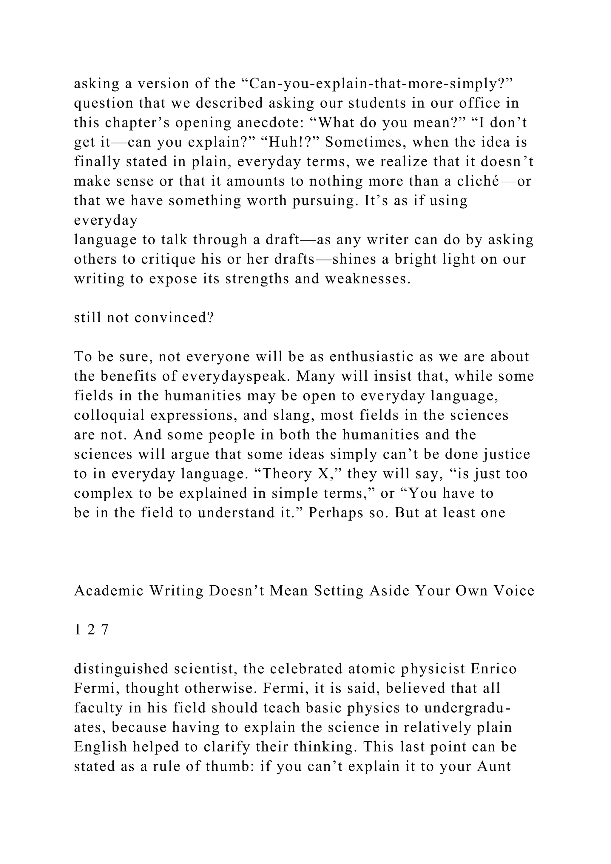 asking a version of the “Can-you-explain-that-more-simply?”
question that we described asking our students in our office in
this chapter’s opening anecdote: “What do you mean?” “I don’t
get it—can you explain?” “Huh!?” Sometimes, when the idea is
finally stated in plain, everyday terms, we realize that it doesn’t
make sense or that it amounts to nothing more than a cliché—or
that we have something worth pursuing. It’s as if using
everyday
language to talk through a draft—as any writer can do by asking
others to critique his or her drafts—shines a bright light on our
writing to expose its strengths and weaknesses.
still not convinced?
To be sure, not everyone will be as enthusiastic as we are about
the benefits of everydayspeak. Many will insist that, while some
fields in the humanities may be open to everyday language,
colloquial expressions, and slang, most fields in the sciences
are not. And some people in both the humanities and the
sciences will argue that some ideas simply can’t be done justice
to in everyday language. “Theory X,” they will say, “is just too
complex to be explained in simple terms,” or “You have to
be in the field to understand it.” Perhaps so. But at least one
Academic Writing Doesn’t Mean Setting Aside Your Own Voice
1 2 7
distinguished scientist, the celebrated atomic physicist Enrico
Fermi, thought otherwise. Fermi, it is said, believed that all
faculty in his field should teach basic physics to undergradu-
ates, because having to explain the science in relatively plain
English helped to clarify their thinking. This last point can be
stated as a rule of thumb: if you can’t explain it to your Aunt
 
