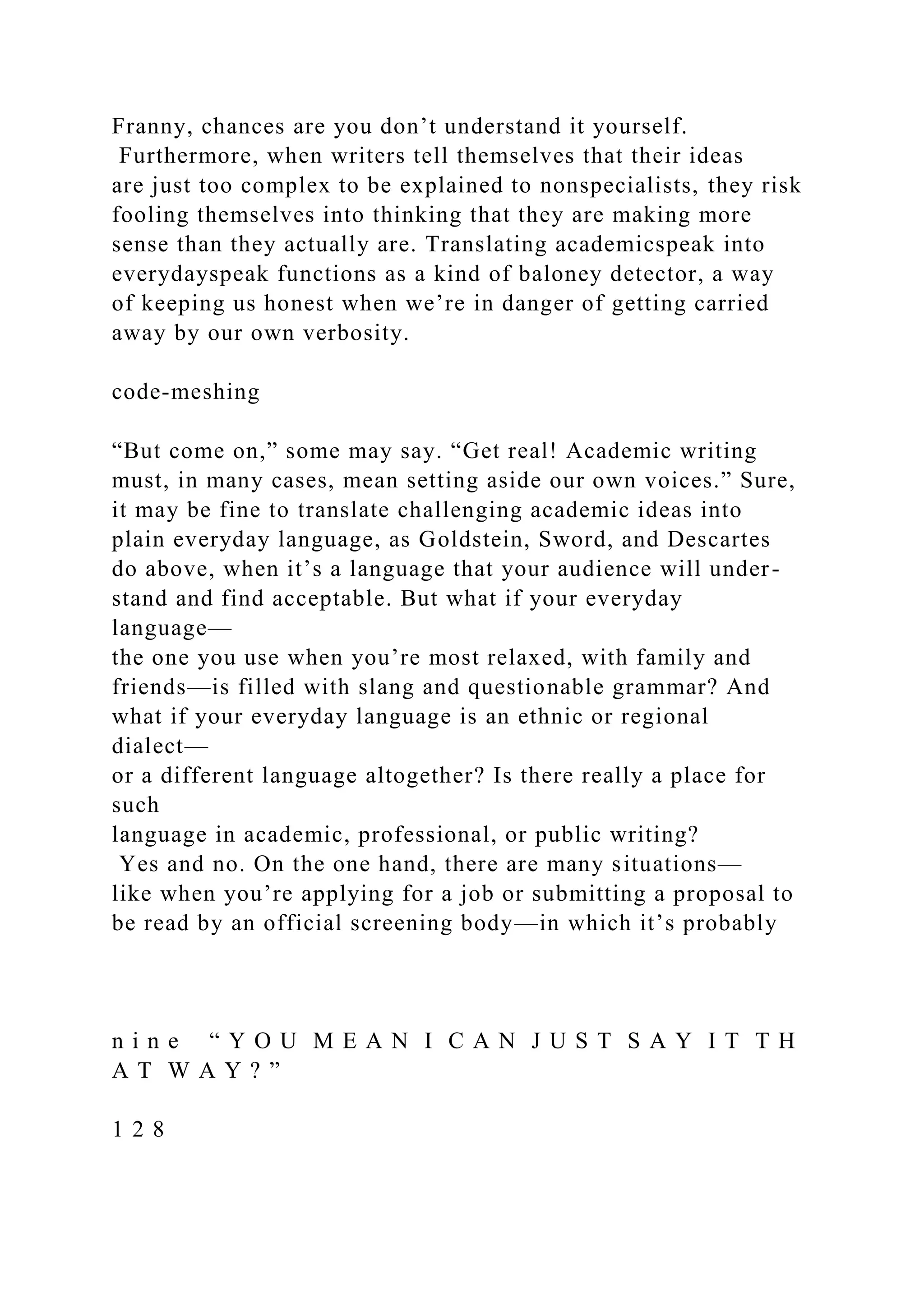 Franny, chances are you don’t understand it yourself.
Furthermore, when writers tell themselves that their ideas
are just too complex to be explained to nonspecialists, they risk
fooling themselves into thinking that they are making more
sense than they actually are. Translating academicspeak into
everydayspeak functions as a kind of baloney detector, a way
of keeping us honest when we’re in danger of getting carried
away by our own verbosity.
code-meshing
“But come on,” some may say. “Get real! Academic writing
must, in many cases, mean setting aside our own voices.” Sure,
it may be fine to translate challenging academic ideas into
plain everyday language, as Goldstein, Sword, and Descartes
do above, when it’s a language that your audience will under-
stand and find acceptable. But what if your everyday
language—
the one you use when you’re most relaxed, with family and
friends—is filled with slang and questionable grammar? And
what if your everyday language is an ethnic or regional
dialect—
or a different language altogether? Is there really a place for
such
language in academic, professional, or public writing?
Yes and no. On the one hand, there are many situations—
like when you’re applying for a job or submitting a proposal to
be read by an official screening body—in which it’s probably
n i n e “ Y O U M E A N I C A N J U S T S A Y I T T H
A T W A Y ? ”
1 2 8
 