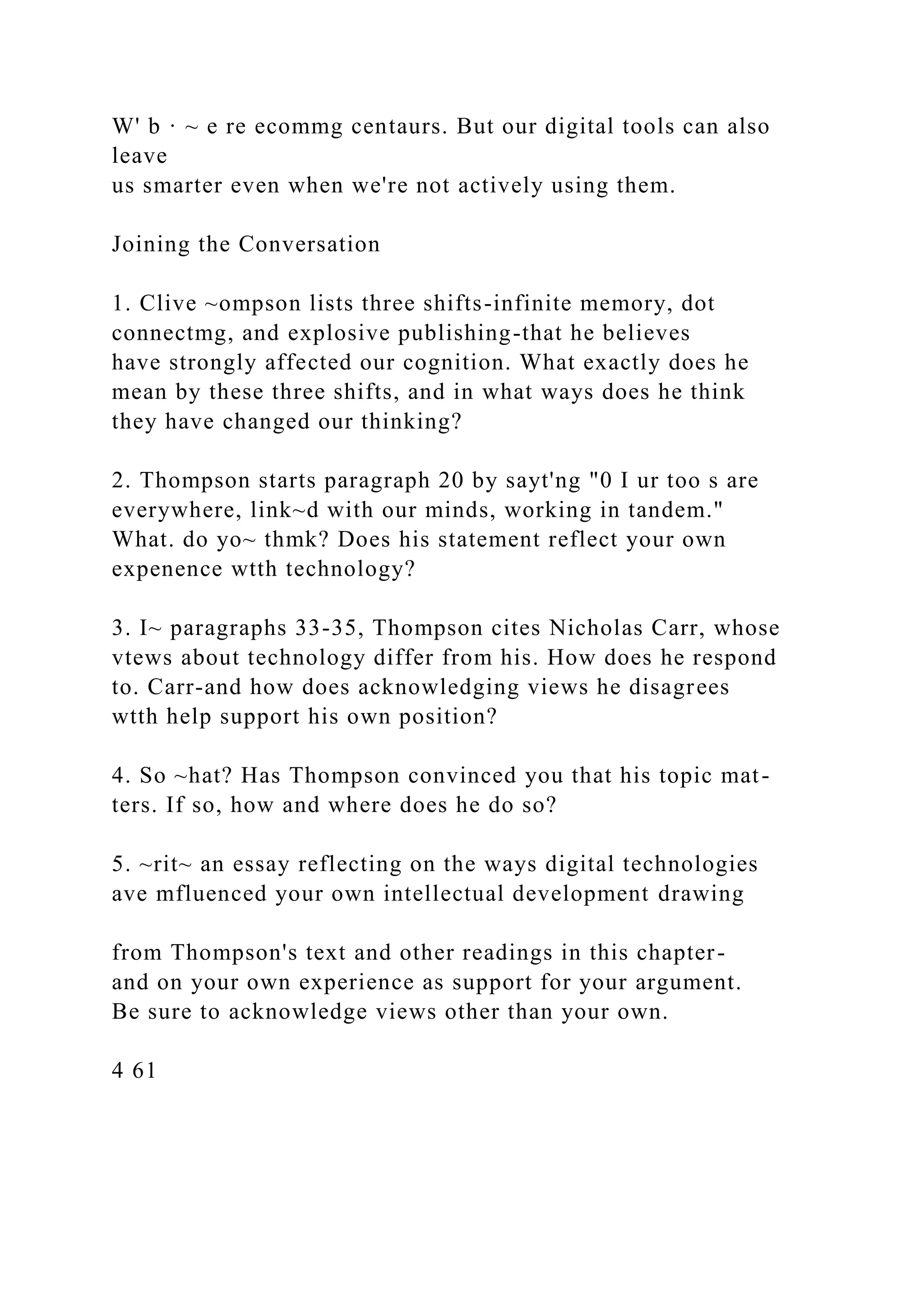 W' b · ~ e re ecommg centaurs. But our digital tools can also
leave
us smarter even when we're not actively using them.
Joining the Conversation
1. Clive ~ompson lists three shifts-infinite memory, dot
connectmg, and explosive publishing-that he believes
have strongly affected our cognition. What exactly does he
mean by these three shifts, and in what ways does he think
they have changed our thinking?
2. Thompson starts paragraph 20 by sayt'ng "0 I ur too s are
everywhere, link~d with our minds, working in tandem."
What. do yo~ thmk? Does his statement reflect your own
expenence wtth technology?
3. I~ paragraphs 33-35, Thompson cites Nicholas Carr, whose
vtews about technology differ from his. How does he respond
to. Carr-and how does acknowledging views he disagrees
wtth help support his own position?
4. So ~hat? Has Thompson convinced you that his topic mat-
ters. If so, how and where does he do so?
5. ~rit~ an essay reflecting on the ways digital technologies
ave mfluenced your own intellectual development drawing
from Thompson's text and other readings in this chapter-
and on your own experience as support for your argument.
Be sure to acknowledge views other than your own.
4 61
 