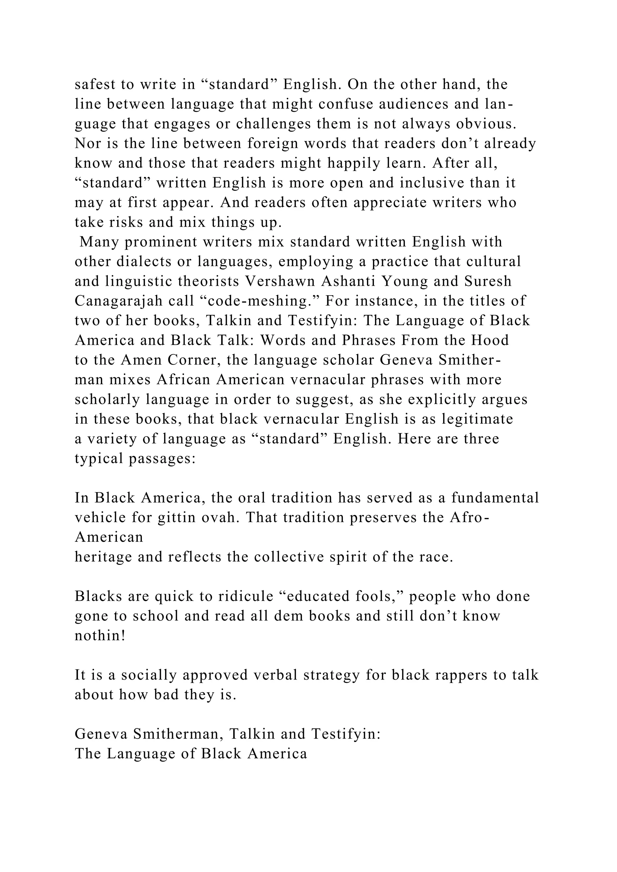safest to write in “standard” English. On the other hand, the
line between language that might confuse audiences and lan-
guage that engages or challenges them is not always obvious.
Nor is the line between foreign words that readers don’t already
know and those that readers might happily learn. After all,
“standard” written English is more open and inclusive than it
may at first appear. And readers often appreciate writers who
take risks and mix things up.
Many prominent writers mix standard written English with
other dialects or languages, employing a practice that cultural
and linguistic theorists Vershawn Ashanti Young and Suresh
Canagarajah call “code-meshing.” For instance, in the titles of
two of her books, Talkin and Testifyin: The Language of Black
America and Black Talk: Words and Phrases From the Hood
to the Amen Corner, the language scholar Geneva Smither-
man mixes African American vernacular phrases with more
scholarly language in order to suggest, as she explicitly argues
in these books, that black vernacular English is as legitimate
a variety of language as “standard” English. Here are three
typical passages:
In Black America, the oral tradition has served as a fundamental
vehicle for gittin ovah. That tradition preserves the Afro-
American
heritage and reflects the collective spirit of the race.
Blacks are quick to ridicule “educated fools,” people who done
gone to school and read all dem books and still don’t know
nothin!
It is a socially approved verbal strategy for black rappers to talk
about how bad they is.
Geneva Smitherman, Talkin and Testifyin:
The Language of Black America
 