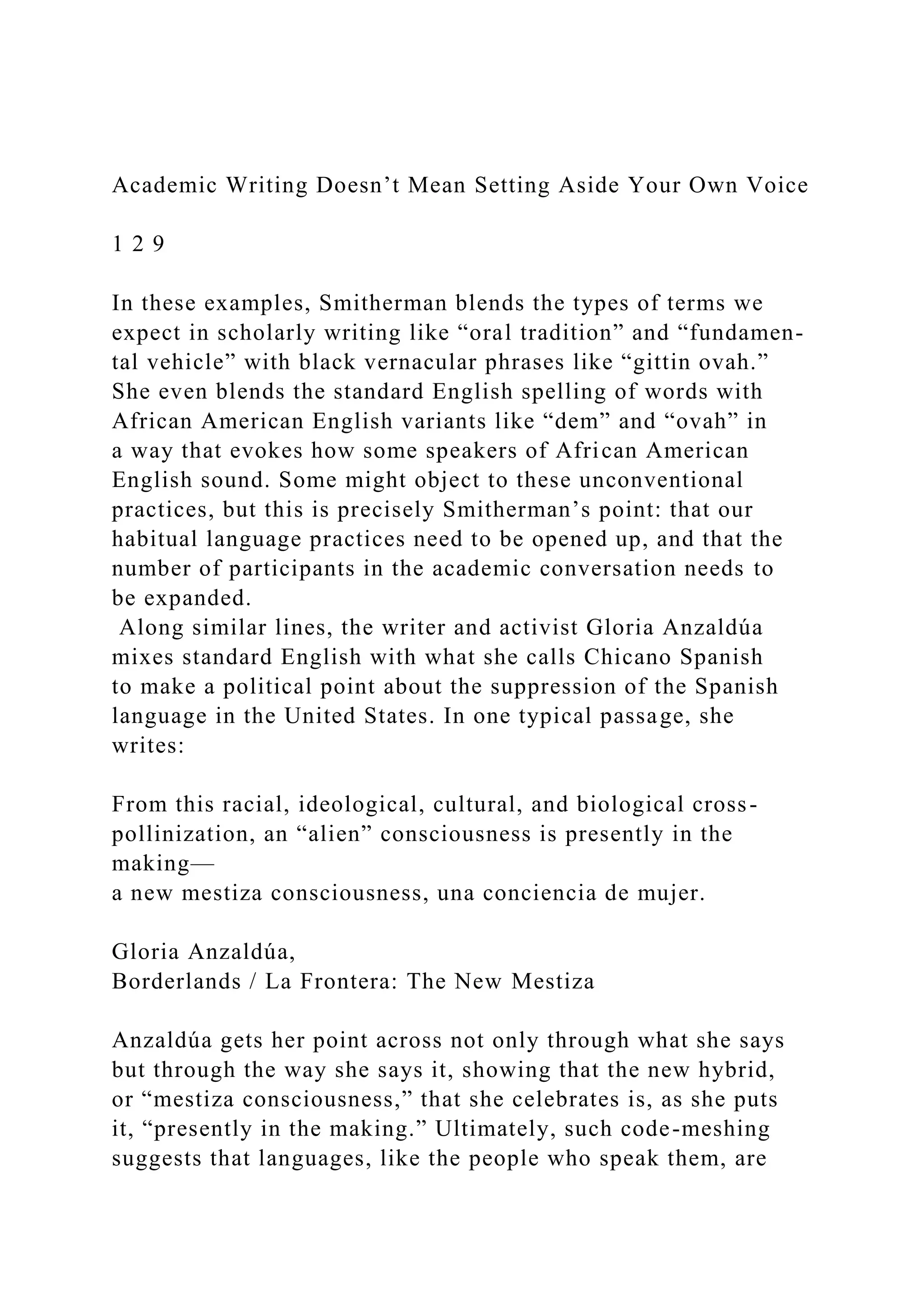 Academic Writing Doesn’t Mean Setting Aside Your Own Voice
1 2 9
In these examples, Smitherman blends the types of terms we
expect in scholarly writing like “oral tradition” and “fundamen-
tal vehicle” with black vernacular phrases like “gittin ovah.”
She even blends the standard English spelling of words with
African American English variants like “dem” and “ovah” in
a way that evokes how some speakers of African American
English sound. Some might object to these unconventional
practices, but this is precisely Smitherman’s point: that our
habitual language practices need to be opened up, and that the
number of participants in the academic conversation needs to
be expanded.
Along similar lines, the writer and activist Gloria Anzaldúa
mixes standard English with what she calls Chicano Spanish
to make a political point about the suppression of the Spanish
language in the United States. In one typical passage, she
writes:
From this racial, ideological, cultural, and biological cross-
pollinization, an “alien” consciousness is presently in the
making—
a new mestiza consciousness, una conciencia de mujer.
Gloria Anzaldúa,
Borderlands / La Frontera: The New Mestiza
Anzaldúa gets her point across not only through what she says
but through the way she says it, showing that the new hybrid,
or “mestiza consciousness,” that she celebrates is, as she puts
it, “presently in the making.” Ultimately, such code-meshing
suggests that languages, like the people who speak them, are
 