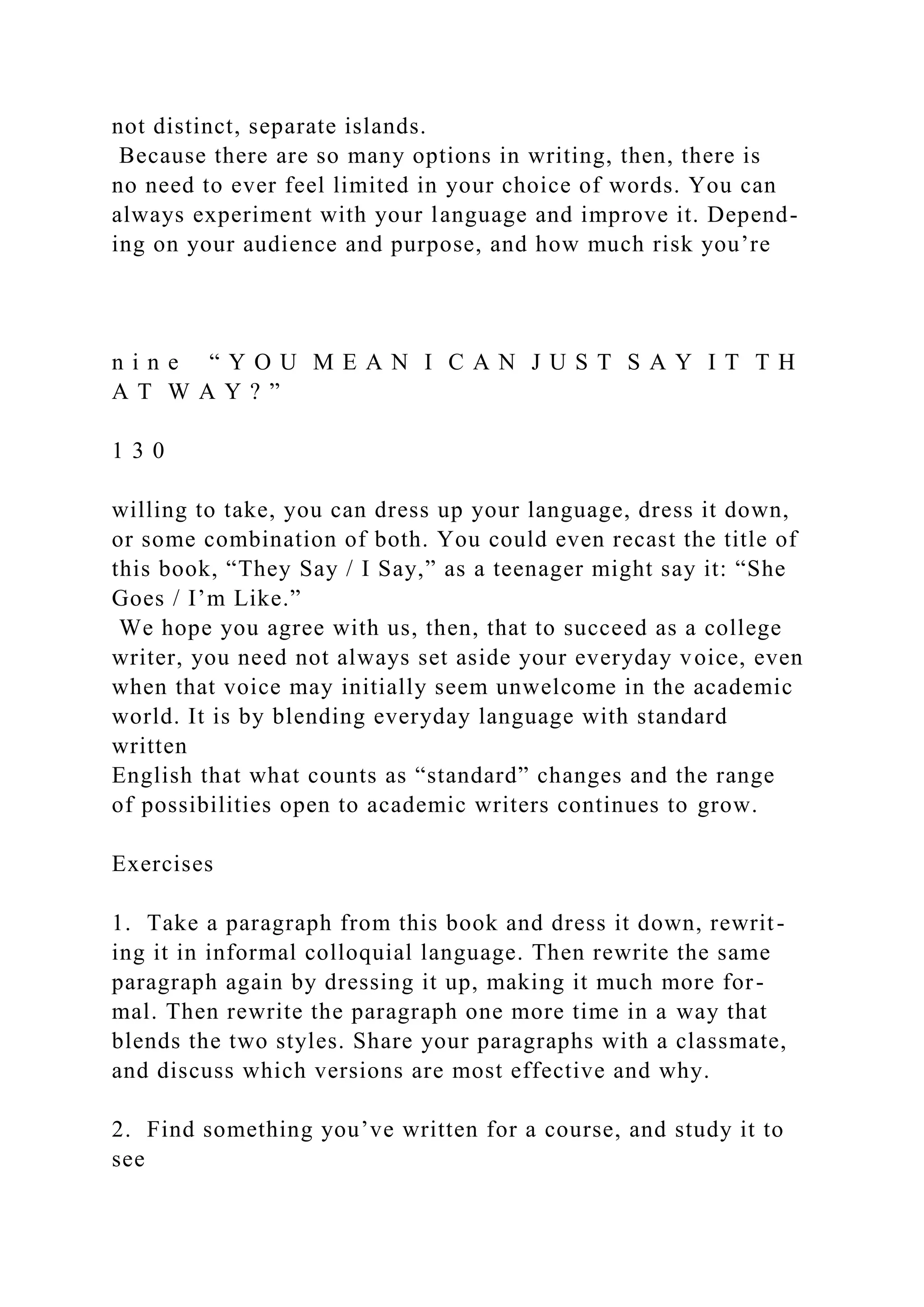 not distinct, separate islands.
Because there are so many options in writing, then, there is
no need to ever feel limited in your choice of words. You can
always experiment with your language and improve it. Depend-
ing on your audience and purpose, and how much risk you’re
n i n e “ Y O U M E A N I C A N J U S T S A Y I T T H
A T W A Y ? ”
1 3 0
willing to take, you can dress up your language, dress it down,
or some combination of both. You could even recast the title of
this book, “They Say / I Say,” as a teenager might say it: “She
Goes / I’m Like.”
We hope you agree with us, then, that to succeed as a college
writer, you need not always set aside your everyday voice, even
when that voice may initially seem unwelcome in the academic
world. It is by blending everyday language with standard
written
English that what counts as “standard” changes and the range
of possibilities open to academic writers continues to grow.
Exercises
1. Take a paragraph from this book and dress it down, rewrit-
ing it in informal colloquial language. Then rewrite the same
paragraph again by dressing it up, making it much more for-
mal. Then rewrite the paragraph one more time in a way that
blends the two styles. Share your paragraphs with a classmate,
and discuss which versions are most effective and why.
2. Find something you’ve written for a course, and study it to
see
 