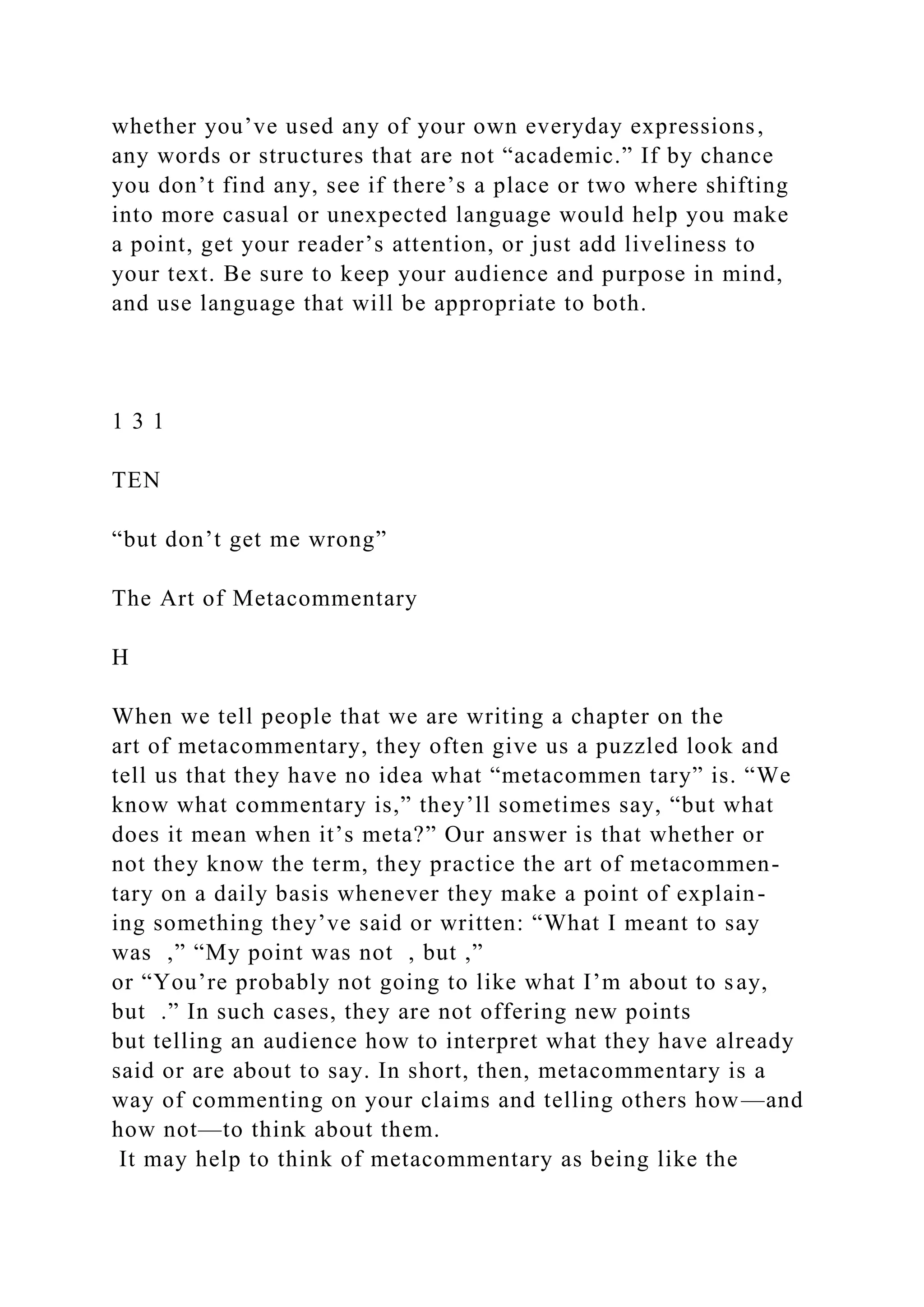 whether you’ve used any of your own everyday expressions,
any words or structures that are not “academic.” If by chance
you don’t find any, see if there’s a place or two where shifting
into more casual or unexpected language would help you make
a point, get your reader’s attention, or just add liveliness to
your text. Be sure to keep your audience and purpose in mind,
and use language that will be appropriate to both.
1 3 1
TEN
“but don’t get me wrong”
The Art of Metacommentary
H
When we tell people that we are writing a chapter on the
art of metacommentary, they often give us a puzzled look and
tell us that they have no idea what “metacommen tary” is. “We
know what commentary is,” they’ll sometimes say, “but what
does it mean when it’s meta?” Our answer is that whether or
not they know the term, they practice the art of metacommen-
tary on a daily basis whenever they make a point of explain-
ing something they’ve said or written: “What I meant to say
was ,” “My point was not , but ,”
or “You’re probably not going to like what I’m about to say,
but .” In such cases, they are not offering new points
but telling an audience how to interpret what they have already
said or are about to say. In short, then, metacommentary is a
way of commenting on your claims and telling others how—and
how not—to think about them.
It may help to think of metacommentary as being like the
 