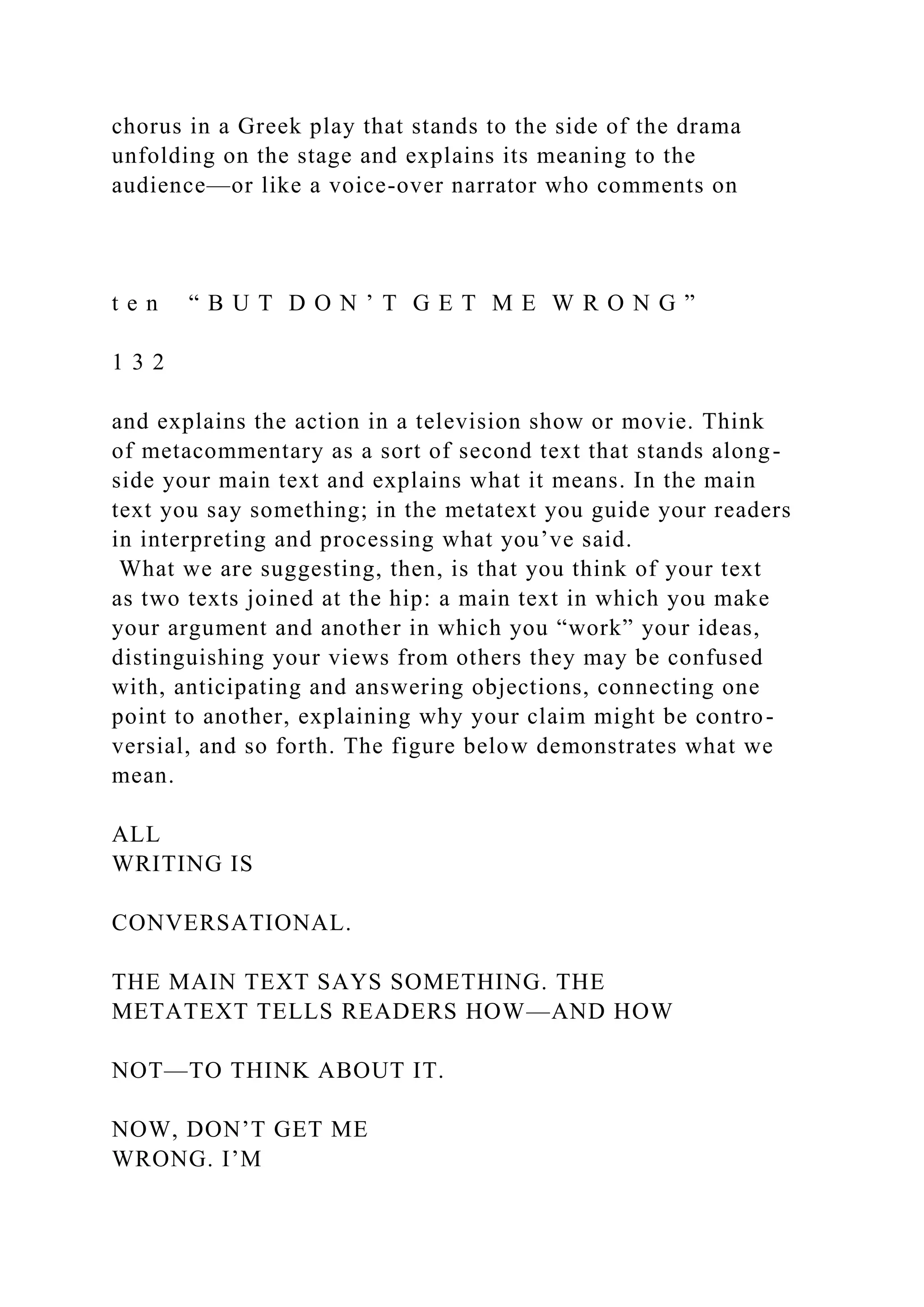 chorus in a Greek play that stands to the side of the drama
unfolding on the stage and explains its meaning to the
audience—or like a voice-over narrator who comments on
t e n “ B U T D O N ’ T G E T M E W R O N G ”
1 3 2
and explains the action in a television show or movie. Think
of metacommentary as a sort of second text that stands along-
side your main text and explains what it means. In the main
text you say something; in the metatext you guide your readers
in interpreting and processing what you’ve said.
What we are suggesting, then, is that you think of your text
as two texts joined at the hip: a main text in which you make
your argument and another in which you “work” your ideas,
distinguishing your views from others they may be confused
with, anticipating and answering objections, connecting one
point to another, explaining why your claim might be contro-
versial, and so forth. The figure below demonstrates what we
mean.
ALL
WRITING IS
CONVERSATIONAL.
THE MAIN TEXT SAYS SOMETHING. THE
METATEXT TELLS READERS HOW—AND HOW
NOT—TO THINK ABOUT IT.
NOW, DON’T GET ME
WRONG. I’M
 