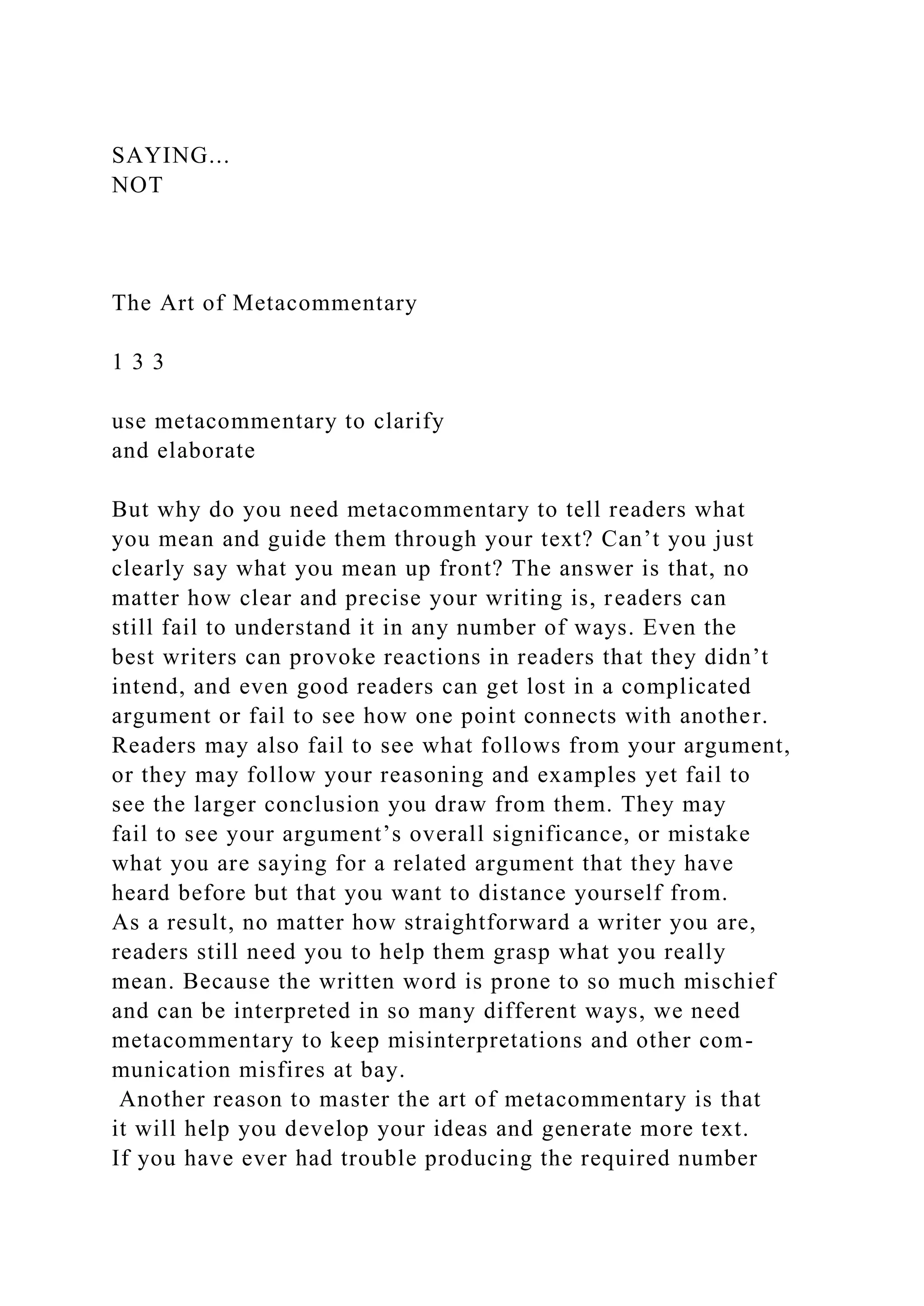 SAYING...
NOT
The Art of Metacommentary
1 3 3
use metacommentary to clarify
and elaborate
But why do you need metacommentary to tell readers what
you mean and guide them through your text? Can’t you just
clearly say what you mean up front? The answer is that, no
matter how clear and precise your writing is, readers can
still fail to understand it in any number of ways. Even the
best writers can provoke reactions in readers that they didn’t
intend, and even good readers can get lost in a complicated
argument or fail to see how one point connects with another.
Readers may also fail to see what follows from your argument,
or they may follow your reasoning and examples yet fail to
see the larger conclusion you draw from them. They may
fail to see your argument’s overall significance, or mistake
what you are saying for a related argument that they have
heard before but that you want to distance yourself from.
As a result, no matter how straightforward a writer you are,
readers still need you to help them grasp what you really
mean. Because the written word is prone to so much mischief
and can be interpreted in so many different ways, we need
metacommentary to keep misinterpretations and other com-
munication misfires at bay.
Another reason to master the art of metacommentary is that
it will help you develop your ideas and generate more text.
If you have ever had trouble producing the required number
 