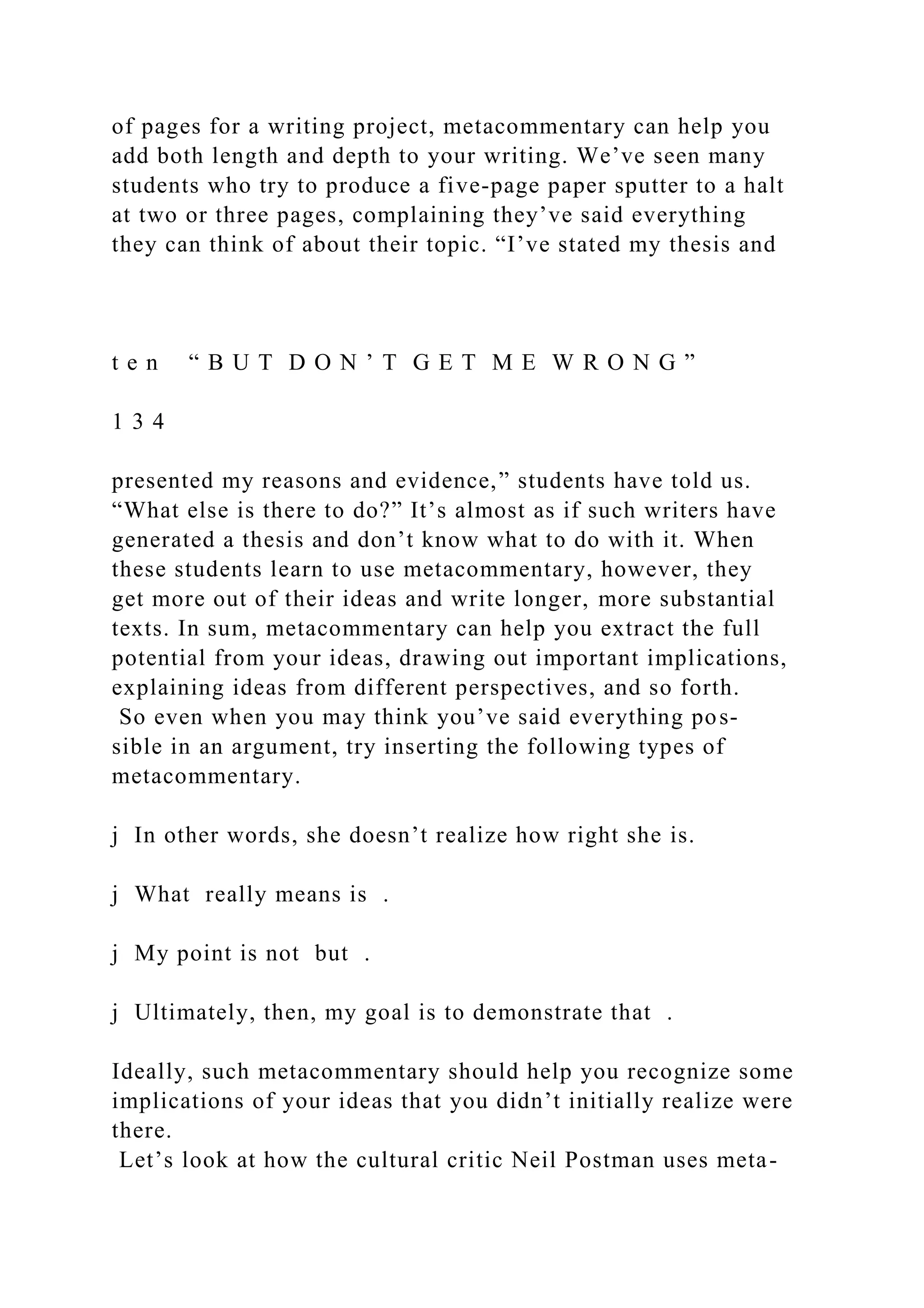 of pages for a writing project, metacommentary can help you
add both length and depth to your writing. We’ve seen many
students who try to produce a five-page paper sputter to a halt
at two or three pages, complaining they’ve said everything
they can think of about their topic. “I’ve stated my thesis and
t e n “ B U T D O N ’ T G E T M E W R O N G ”
1 3 4
presented my reasons and evidence,” students have told us.
“What else is there to do?” It’s almost as if such writers have
generated a thesis and don’t know what to do with it. When
these students learn to use metacommentary, however, they
get more out of their ideas and write longer, more substantial
texts. In sum, metacommentary can help you extract the full
potential from your ideas, drawing out important implications,
explaining ideas from different perspectives, and so forth.
So even when you may think you’ve said everything pos-
sible in an argument, try inserting the following types of
metacommentary.
j In other words, she doesn’t realize how right she is.
j What really means is .
j My point is not but .
j Ultimately, then, my goal is to demonstrate that .
Ideally, such metacommentary should help you recognize some
implications of your ideas that you didn’t initially realize were
there.
Let’s look at how the cultural critic Neil Postman uses meta-
 