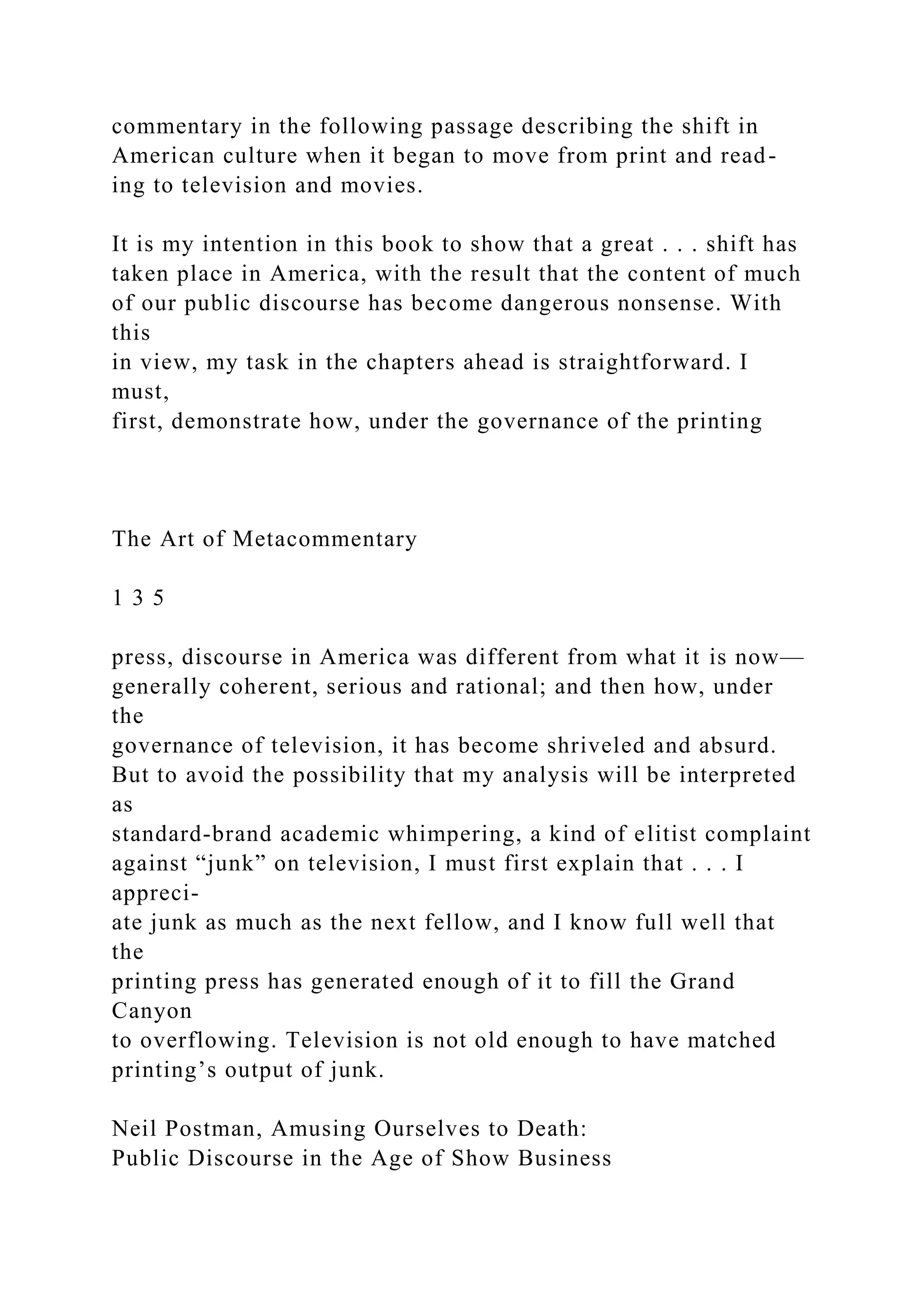 commentary in the following passage describing the shift in
American culture when it began to move from print and read-
ing to television and movies.
It is my intention in this book to show that a great . . . shift has
taken place in America, with the result that the content of much
of our public discourse has become dangerous nonsense. With
this
in view, my task in the chapters ahead is straightforward. I
must,
first, demonstrate how, under the governance of the printing
The Art of Metacommentary
1 3 5
press, discourse in America was different from what it is now—
generally coherent, serious and rational; and then how, under
the
governance of television, it has become shriveled and absurd.
But to avoid the possibility that my analysis will be interpreted
as
standard-brand academic whimpering, a kind of elitist complaint
against “junk” on television, I must first explain that . . . I
appreci-
ate junk as much as the next fellow, and I know full well that
the
printing press has generated enough of it to fill the Grand
Canyon
to overflowing. Television is not old enough to have matched
printing’s output of junk.
Neil Postman, Amusing Ourselves to Death:
Public Discourse in the Age of Show Business
 