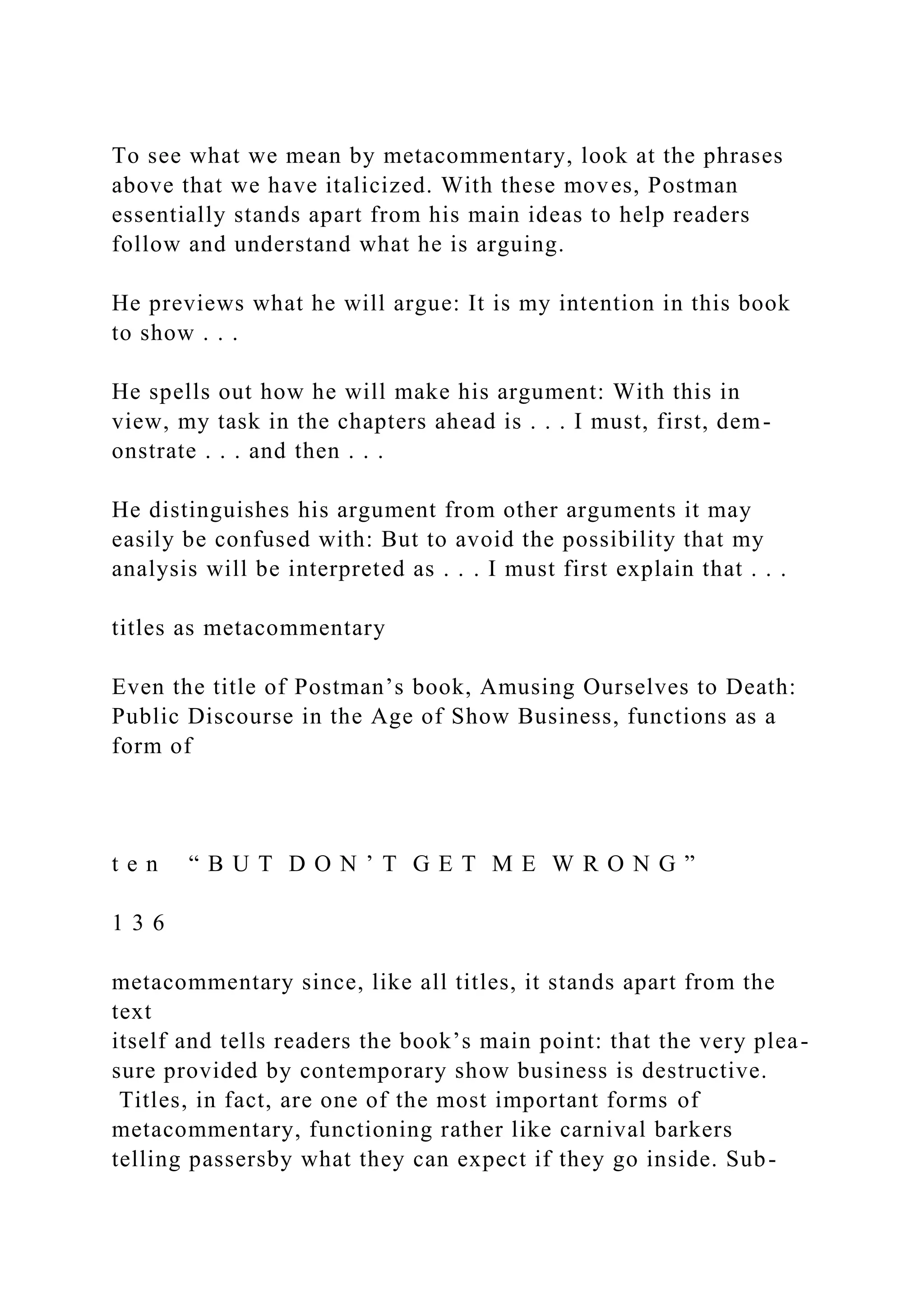 To see what we mean by metacommentary, look at the phrases
above that we have italicized. With these moves, Postman
essentially stands apart from his main ideas to help readers
follow and understand what he is arguing.
He previews what he will argue: It is my intention in this book
to show . . .
He spells out how he will make his argument: With this in
view, my task in the chapters ahead is . . . I must, first, dem-
onstrate . . . and then . . .
He distinguishes his argument from other arguments it may
easily be confused with: But to avoid the possibility that my
analysis will be interpreted as . . . I must first explain that . . .
titles as metacommentary
Even the title of Postman’s book, Amusing Ourselves to Death:
Public Discourse in the Age of Show Business, functions as a
form of
t e n “ B U T D O N ’ T G E T M E W R O N G ”
1 3 6
metacommentary since, like all titles, it stands apart from the
text
itself and tells readers the book’s main point: that the very plea-
sure provided by contemporary show business is destructive.
Titles, in fact, are one of the most important forms of
metacommentary, functioning rather like carnival barkers
telling passersby what they can expect if they go inside. Sub-
 