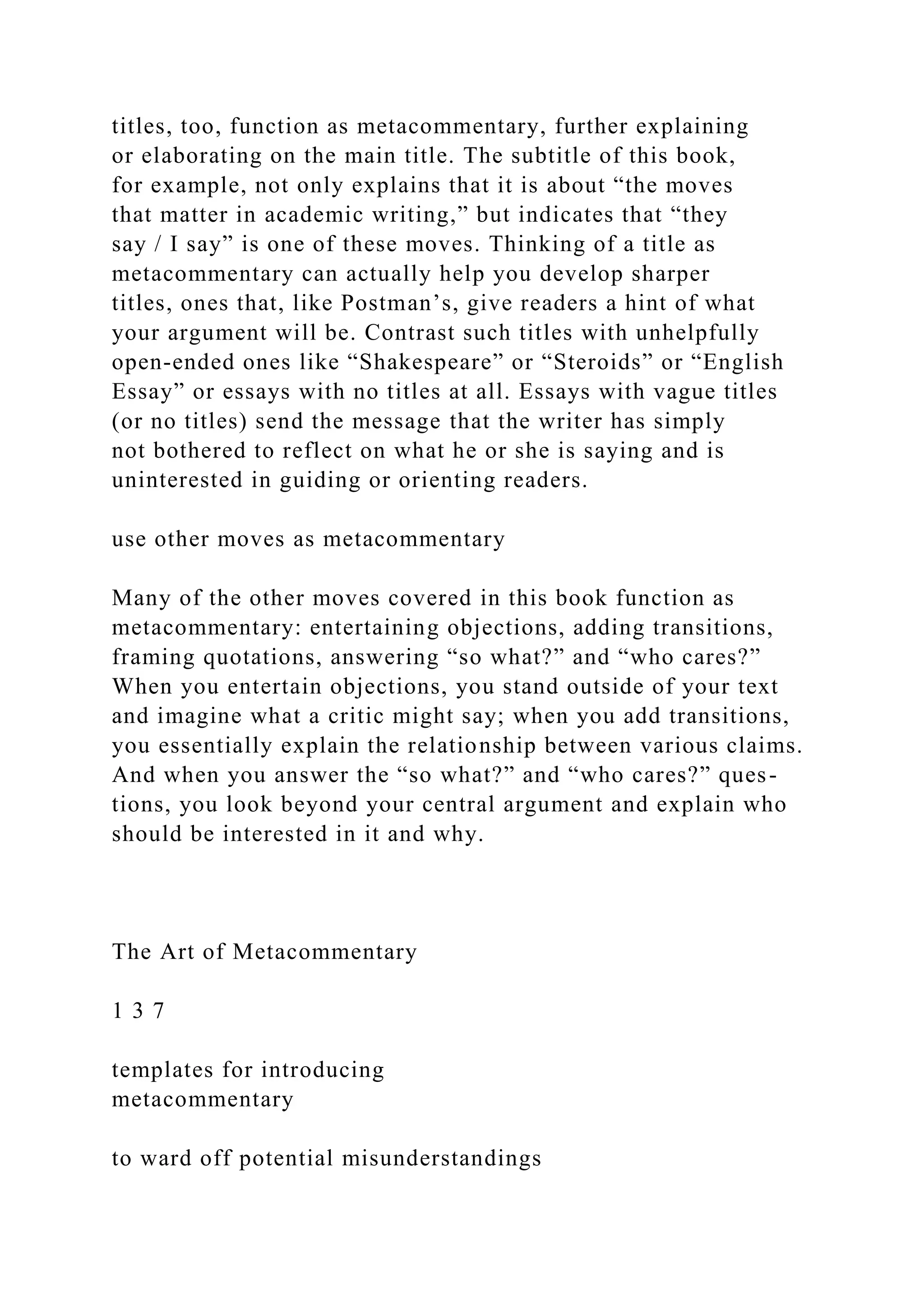 titles, too, function as metacommentary, further explaining
or elaborating on the main title. The subtitle of this book,
for example, not only explains that it is about “the moves
that matter in academic writing,” but indicates that “they
say / I say” is one of these moves. Thinking of a title as
metacommentary can actually help you develop sharper
titles, ones that, like Postman’s, give readers a hint of what
your argument will be. Contrast such titles with unhelpfully
open-ended ones like “Shakespeare” or “Steroids” or “English
Essay” or essays with no titles at all. Essays with vague titles
(or no titles) send the message that the writer has simply
not bothered to reflect on what he or she is saying and is
uninterested in guiding or orienting readers.
use other moves as metacommentary
Many of the other moves covered in this book function as
metacommentary: entertaining objections, adding transitions,
framing quotations, answering “so what?” and “who cares?”
When you entertain objections, you stand outside of your text
and imagine what a critic might say; when you add transitions,
you essentially explain the relationship between various claims.
And when you answer the “so what?” and “who cares?” ques-
tions, you look beyond your central argument and explain who
should be interested in it and why.
The Art of Metacommentary
1 3 7
templates for introducing
metacommentary
to ward off potential misunderstandings
 