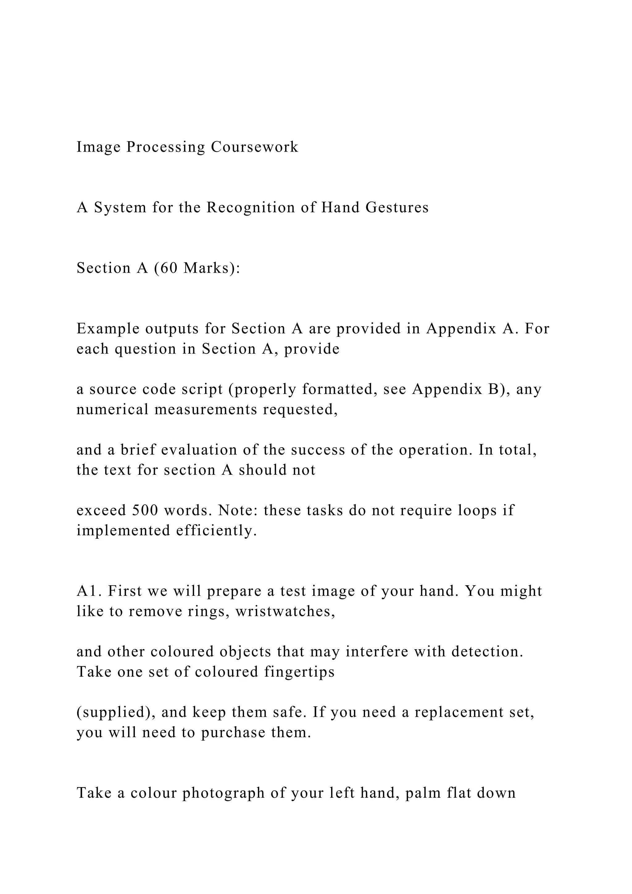 Image Processing Coursework
A System for the Recognition of Hand Gestures
Section A (60 Marks):
Example outputs for Section A are provided in Appendix A. For
each question in Section A, provide
a source code script (properly formatted, see Appendix B), any
numerical measurements requested,
and a brief evaluation of the success of the operation. In total,
the text for section A should not
exceed 500 words. Note: these tasks do not require loops if
implemented efficiently.
A1. First we will prepare a test image of your hand. You might
like to remove rings, wristwatches,
and other coloured objects that may interfere with detection.
Take one set of coloured fingertips
(supplied), and keep them safe. If you need a replacement set,
you will need to purchase them.
Take a colour photograph of your left hand, palm flat down
 