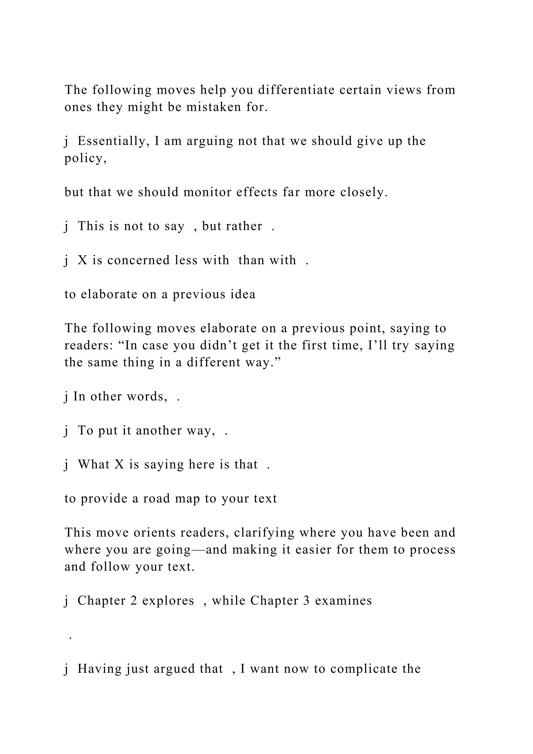The following moves help you differentiate certain views from
ones they might be mistaken for.
j Essentially, I am arguing not that we should give up the
policy,
but that we should monitor effects far more closely.
j This is not to say , but rather .
j X is concerned less with than with .
to elaborate on a previous idea
The following moves elaborate on a previous point, saying to
readers: “In case you didn’t get it the first time, I’ll try saying
the same thing in a different way.”
j In other words, .
j To put it another way, .
j What X is saying here is that .
to provide a road map to your text
This move orients readers, clarifying where you have been and
where you are going—and making it easier for them to process
and follow your text.
j Chapter 2 explores , while Chapter 3 examines
.
j Having just argued that , I want now to complicate the
 