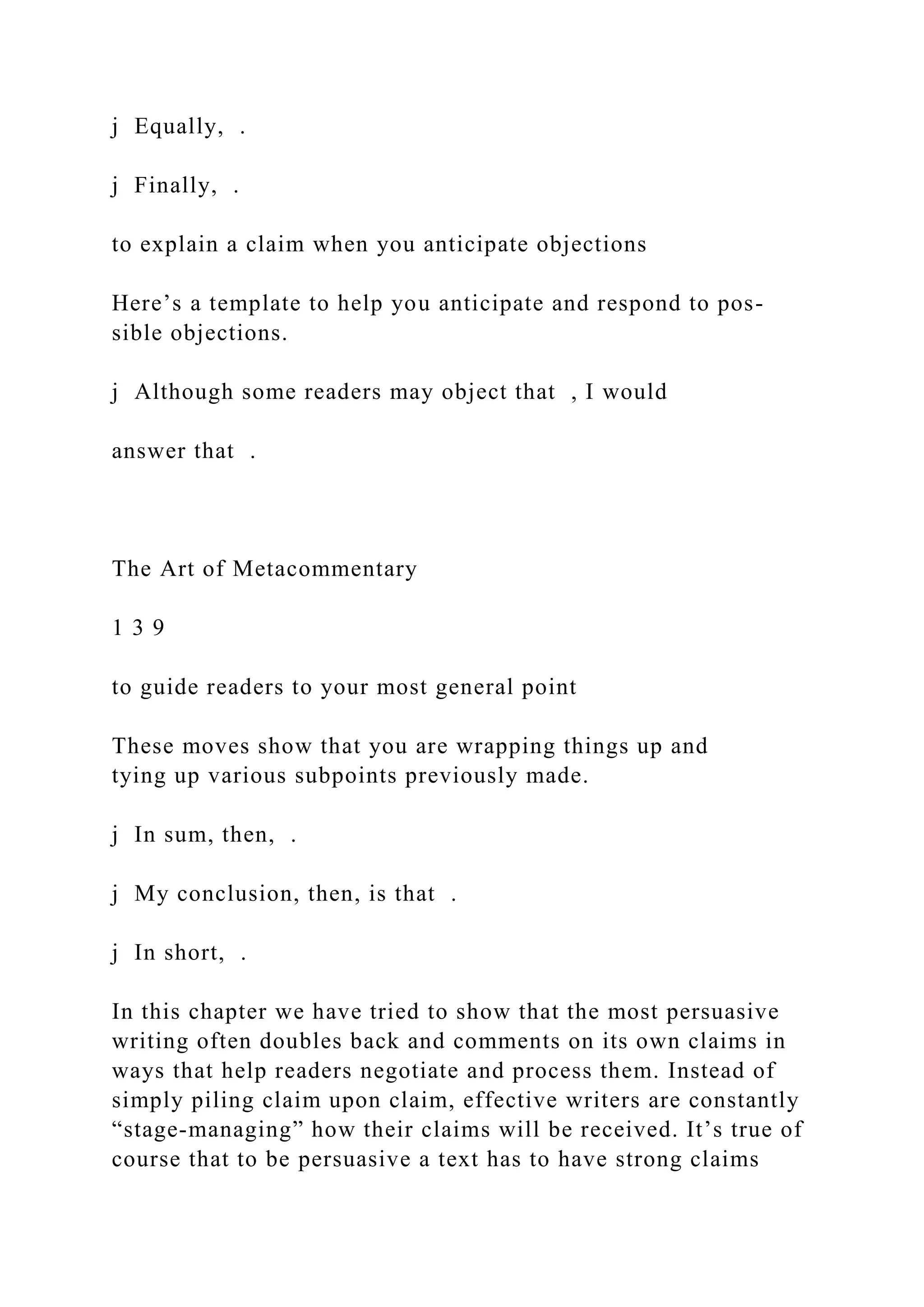 j Equally, .
j Finally, .
to explain a claim when you anticipate objections
Here’s a template to help you anticipate and respond to pos-
sible objections.
j Although some readers may object that , I would
answer that .
The Art of Metacommentary
1 3 9
to guide readers to your most general point
These moves show that you are wrapping things up and
tying up various subpoints previously made.
j In sum, then, .
j My conclusion, then, is that .
j In short, .
In this chapter we have tried to show that the most persuasive
writing often doubles back and comments on its own claims in
ways that help readers negotiate and process them. Instead of
simply piling claim upon claim, effective writers are constantly
“stage-managing” how their claims will be received. It’s true of
course that to be persuasive a text has to have strong claims
 