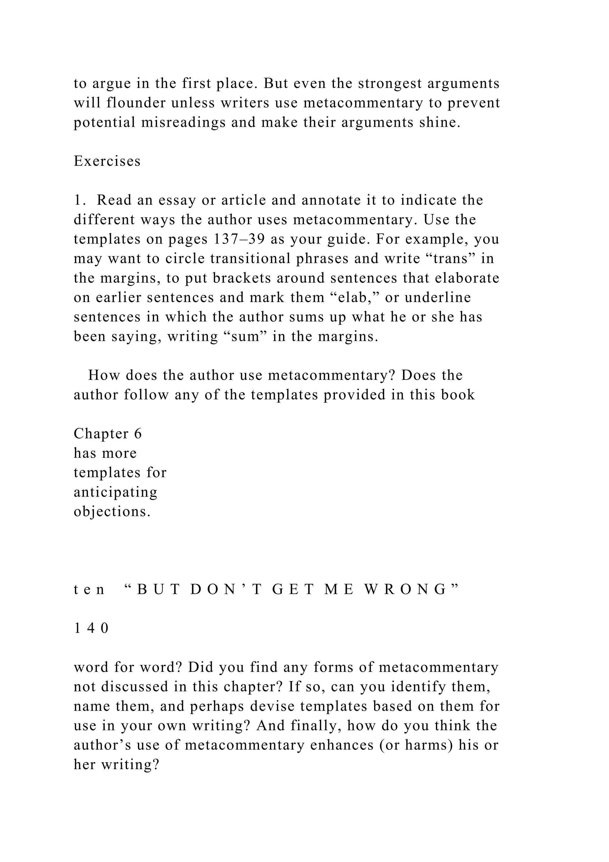 to argue in the first place. But even the strongest arguments
will flounder unless writers use metacommentary to prevent
potential misreadings and make their arguments shine.
Exercises
1. Read an essay or article and annotate it to indicate the
different ways the author uses metacommentary. Use the
templates on pages 137–39 as your guide. For example, you
may want to circle transitional phrases and write “trans” in
the margins, to put brackets around sentences that elaborate
on earlier sentences and mark them “elab,” or underline
sentences in which the author sums up what he or she has
been saying, writing “sum” in the margins.
How does the author use metacommentary? Does the
author follow any of the templates provided in this book
Chapter 6
has more
templates for
anticipating
objections.
t e n “ B U T D O N ’ T G E T M E W R O N G ”
1 4 0
word for word? Did you find any forms of metacommentary
not discussed in this chapter? If so, can you identify them,
name them, and perhaps devise templates based on them for
use in your own writing? And finally, how do you think the
author’s use of metacommentary enhances (or harms) his or
her writing?
 