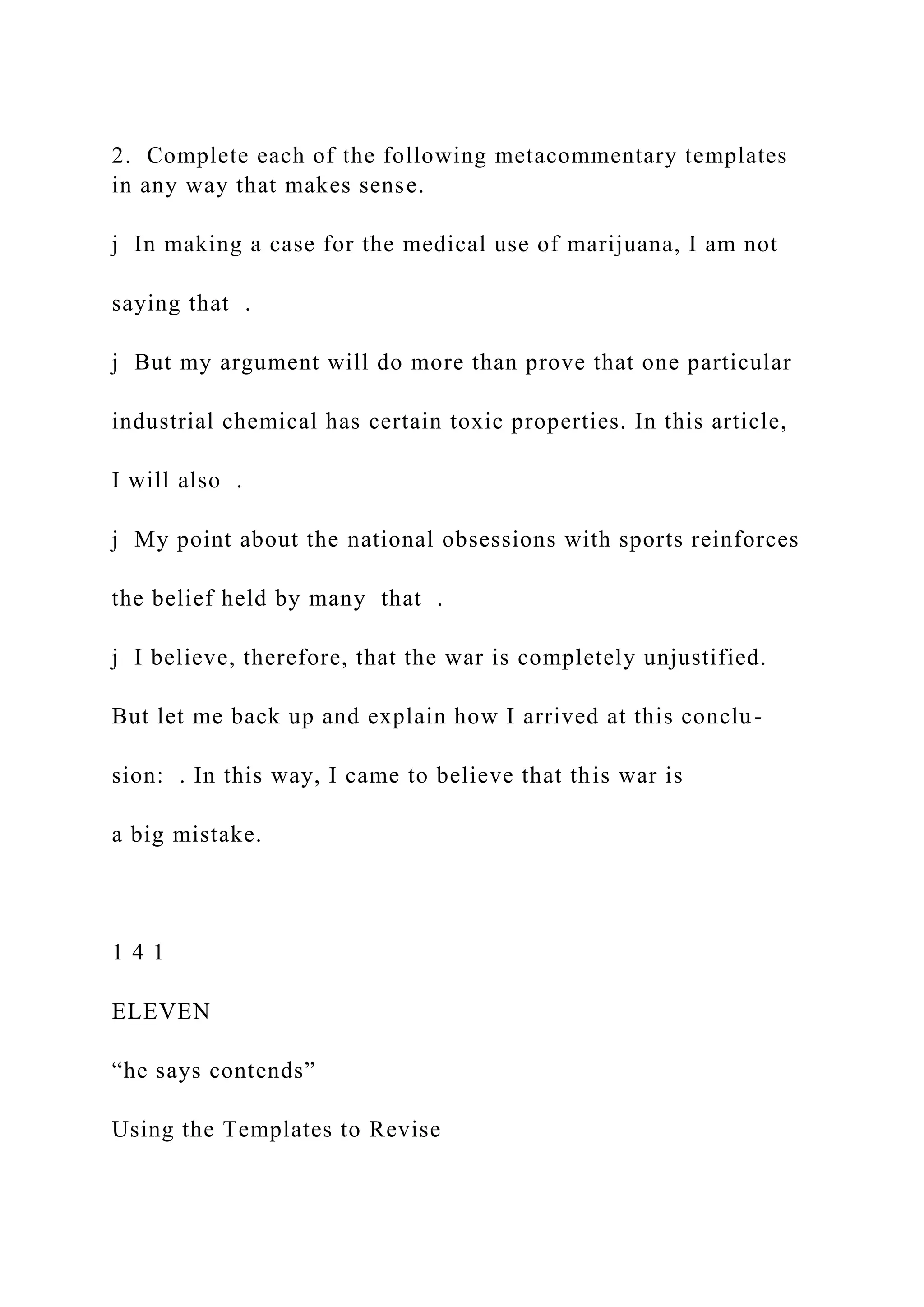 2. Complete each of the following metacommentary templates
in any way that makes sense.
j In making a case for the medical use of marijuana, I am not
saying that .
j But my argument will do more than prove that one particular
industrial chemical has certain toxic properties. In this article,
I will also .
j My point about the national obsessions with sports reinforces
the belief held by many that .
j I believe, therefore, that the war is completely unjustified.
But let me back up and explain how I arrived at this conclu-
sion: . In this way, I came to believe that this war is
a big mistake.
1 4 1
ELEVEN
“he says contends”
Using the Templates to Revise
 