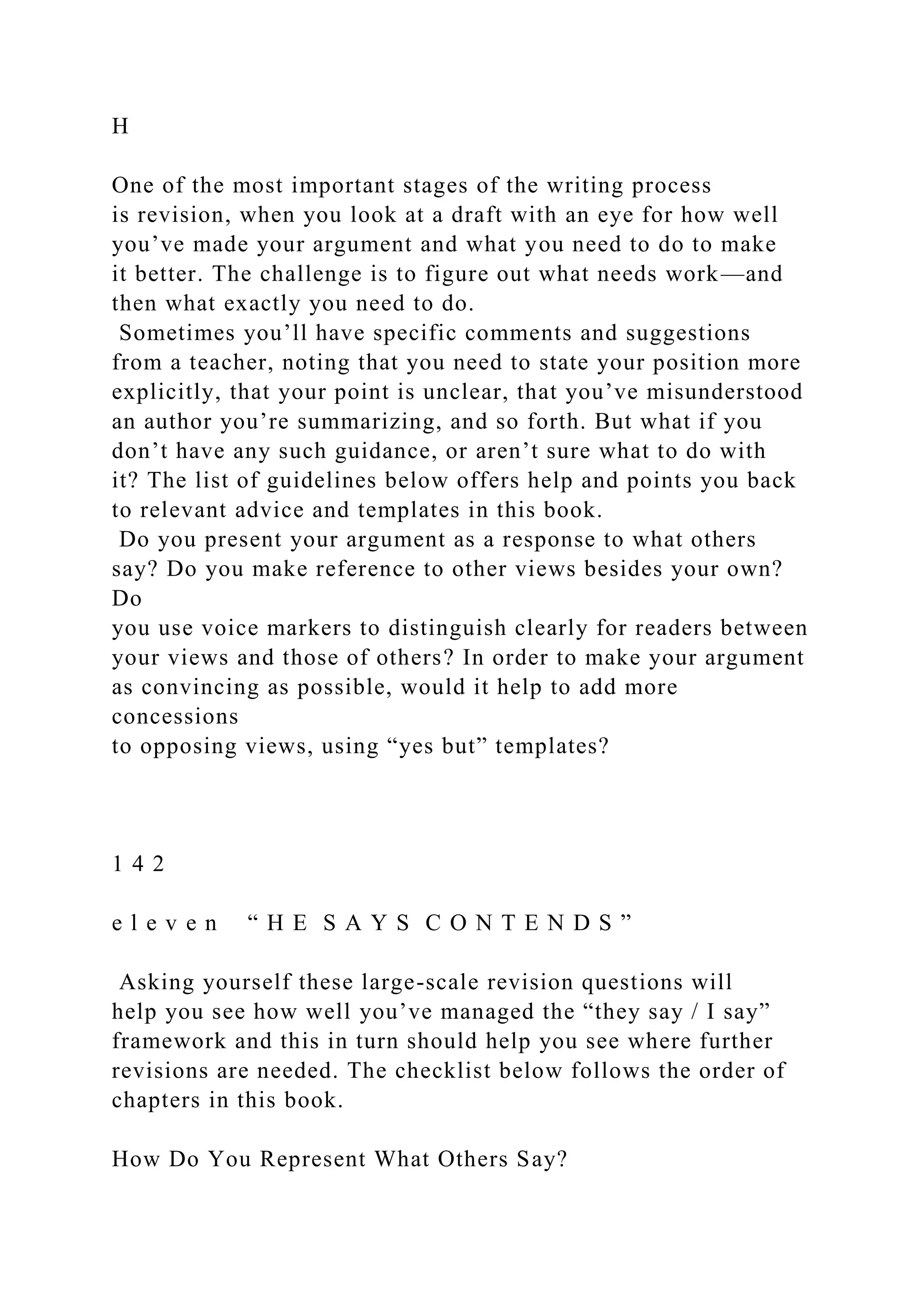 H
One of the most important stages of the writing process
is revision, when you look at a draft with an eye for how well
you’ve made your argument and what you need to do to make
it better. The challenge is to figure out what needs work—and
then what exactly you need to do.
Sometimes you’ll have specific comments and suggestions
from a teacher, noting that you need to state your position more
explicitly, that your point is unclear, that you’ve misunderstood
an author you’re summarizing, and so forth. But what if you
don’t have any such guidance, or aren’t sure what to do with
it? The list of guidelines below offers help and points you back
to relevant advice and templates in this book.
Do you present your argument as a response to what others
say? Do you make reference to other views besides your own?
Do
you use voice markers to distinguish clearly for readers between
your views and those of others? In order to make your argument
as convincing as possible, would it help to add more
concessions
to opposing views, using “yes but” templates?
1 4 2
e l e v e n “ H E S A Y S C O N T E N D S ”
Asking yourself these large-scale revision questions will
help you see how well you’ve managed the “they say / I say”
framework and this in turn should help you see where further
revisions are needed. The checklist below follows the order of
chapters in this book.
How Do You Represent What Others Say?
 