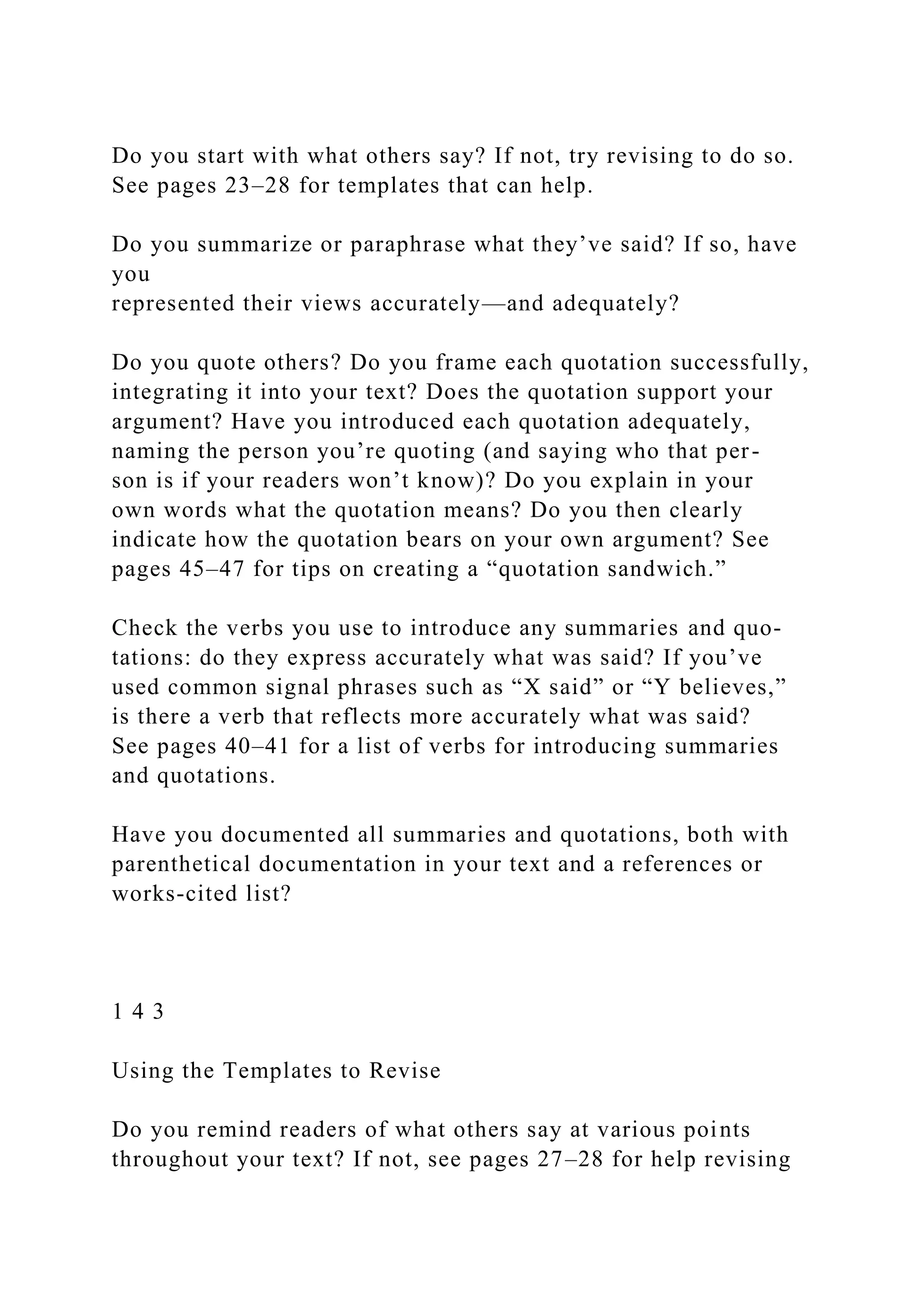 Do you start with what others say? If not, try revising to do so.
See pages 23–28 for templates that can help.
Do you summarize or paraphrase what they’ve said? If so, have
you
represented their views accurately—and adequately?
Do you quote others? Do you frame each quotation successfully,
integrating it into your text? Does the quotation support your
argument? Have you introduced each quotation adequately,
naming the person you’re quoting (and saying who that per-
son is if your readers won’t know)? Do you explain in your
own words what the quotation means? Do you then clearly
indicate how the quotation bears on your own argument? See
pages 45–47 for tips on creating a “quotation sandwich.”
Check the verbs you use to introduce any summaries and quo-
tations: do they express accurately what was said? If you’ve
used common signal phrases such as “X said” or “Y believes,”
is there a verb that reflects more accurately what was said?
See pages 40–41 for a list of verbs for introducing summaries
and quotations.
Have you documented all summaries and quotations, both with
parenthetical documentation in your text and a references or
works-cited list?
1 4 3
Using the Templates to Revise
Do you remind readers of what others say at various points
throughout your text? If not, see pages 27–28 for help revising
 