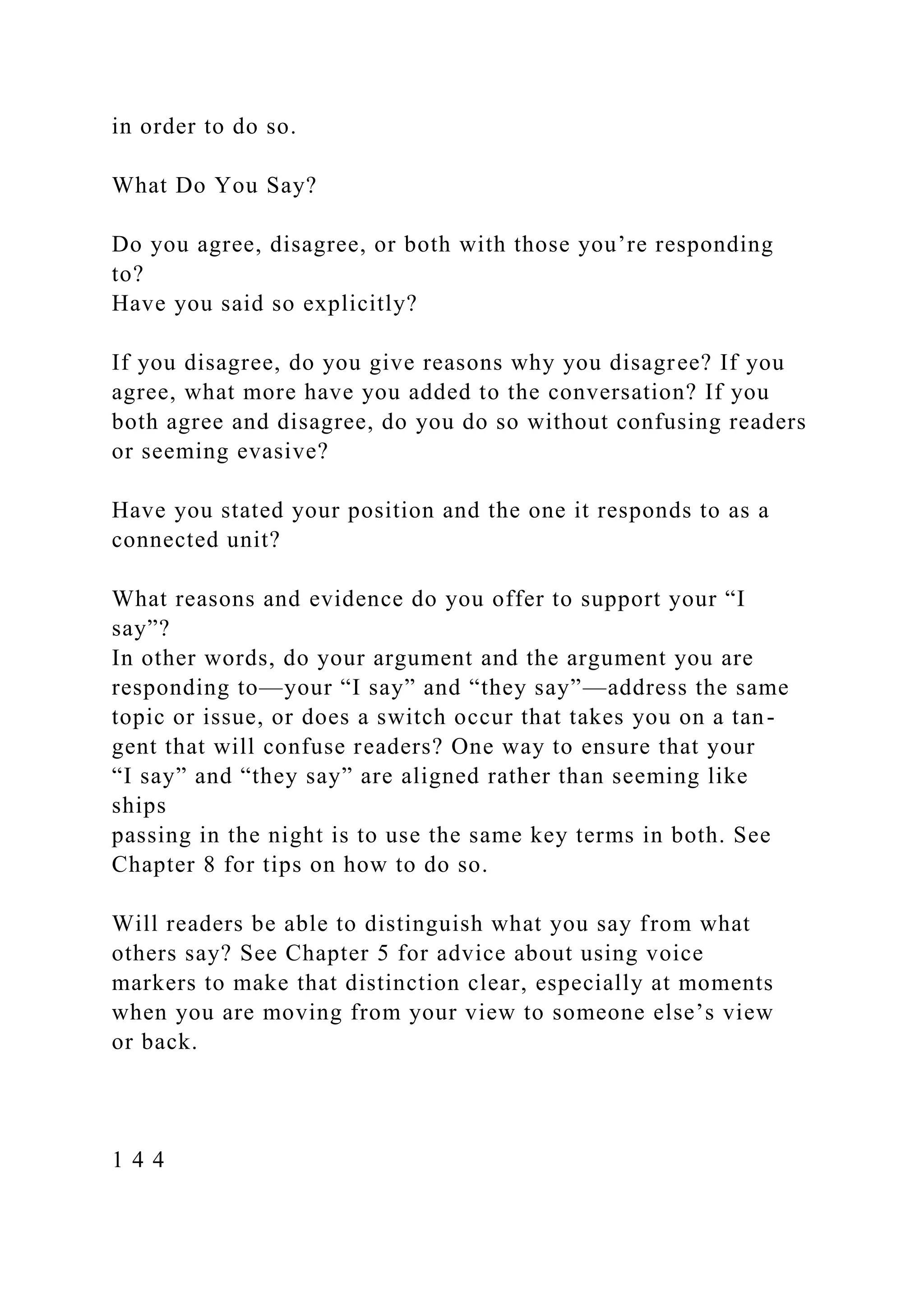 in order to do so.
What Do You Say?
Do you agree, disagree, or both with those you’re responding
to?
Have you said so explicitly?
If you disagree, do you give reasons why you disagree? If you
agree, what more have you added to the conversation? If you
both agree and disagree, do you do so without confusing readers
or seeming evasive?
Have you stated your position and the one it responds to as a
connected unit?
What reasons and evidence do you offer to support your “I
say”?
In other words, do your argument and the argument you are
responding to—your “I say” and “they say”—address the same
topic or issue, or does a switch occur that takes you on a tan-
gent that will confuse readers? One way to ensure that your
“I say” and “they say” are aligned rather than seeming like
ships
passing in the night is to use the same key terms in both. See
Chapter 8 for tips on how to do so.
Will readers be able to distinguish what you say from what
others say? See Chapter 5 for advice about using voice
markers to make that distinction clear, especially at moments
when you are moving from your view to someone else’s view
or back.
1 4 4
 