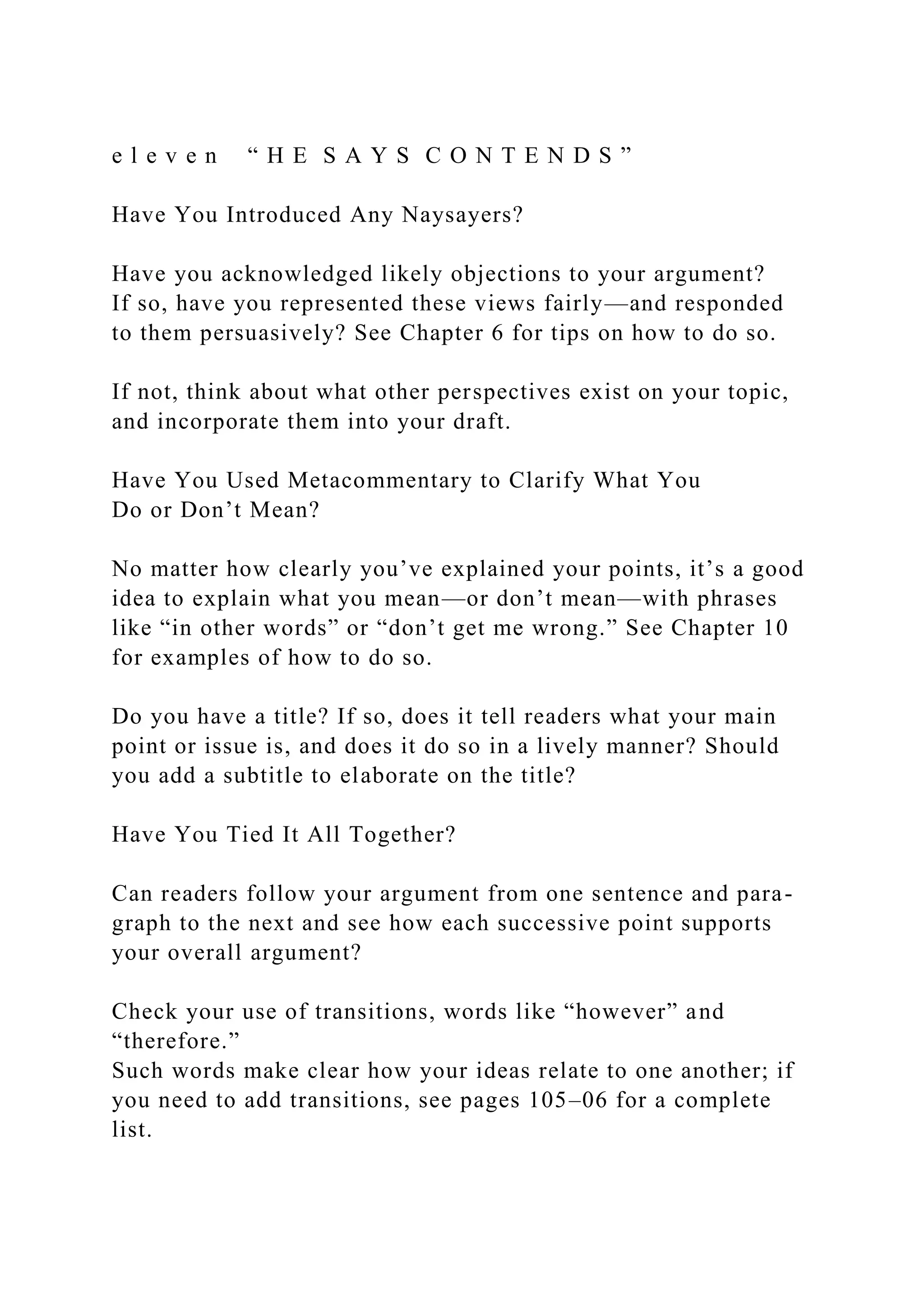 e l e v e n “ H E S A Y S C O N T E N D S ”
Have You Introduced Any Naysayers?
Have you acknowledged likely objections to your argument?
If so, have you represented these views fairly—and responded
to them persuasively? See Chapter 6 for tips on how to do so.
If not, think about what other perspectives exist on your topic,
and incorporate them into your draft.
Have You Used Metacommentary to Clarify What You
Do or Don’t Mean?
No matter how clearly you’ve explained your points, it’s a good
idea to explain what you mean—or don’t mean—with phrases
like “in other words” or “don’t get me wrong.” See Chapter 10
for examples of how to do so.
Do you have a title? If so, does it tell readers what your main
point or issue is, and does it do so in a lively manner? Should
you add a subtitle to elaborate on the title?
Have You Tied It All Together?
Can readers follow your argument from one sentence and para-
graph to the next and see how each successive point supports
your overall argument?
Check your use of transitions, words like “however” and
“therefore.”
Such words make clear how your ideas relate to one another; if
you need to add transitions, see pages 105–06 for a complete
list.
 