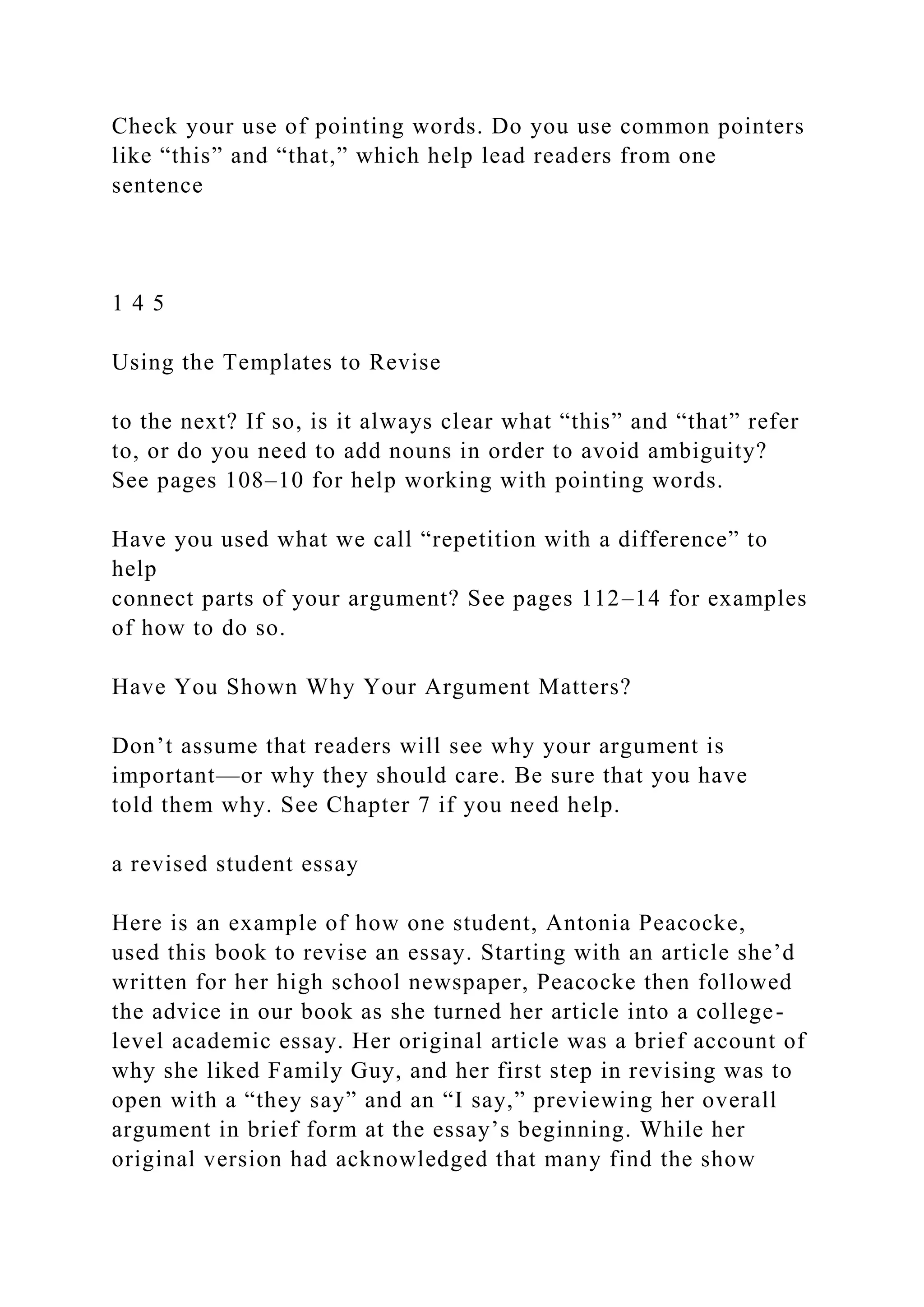 Check your use of pointing words. Do you use common pointers
like “this” and “that,” which help lead readers from one
sentence
1 4 5
Using the Templates to Revise
to the next? If so, is it always clear what “this” and “that” refer
to, or do you need to add nouns in order to avoid ambiguity?
See pages 108–10 for help working with pointing words.
Have you used what we call “repetition with a difference” to
help
connect parts of your argument? See pages 112–14 for examples
of how to do so.
Have You Shown Why Your Argument Matters?
Don’t assume that readers will see why your argument is
important—or why they should care. Be sure that you have
told them why. See Chapter 7 if you need help.
a revised student essay
Here is an example of how one student, Antonia Peacocke,
used this book to revise an essay. Starting with an article she’d
written for her high school newspaper, Peacocke then followed
the advice in our book as she turned her article into a college-
level academic essay. Her original article was a brief account of
why she liked Family Guy, and her first step in revising was to
open with a “they say” and an “I say,” previewing her overall
argument in brief form at the essay’s beginning. While her
original version had acknowledged that many find the show
 