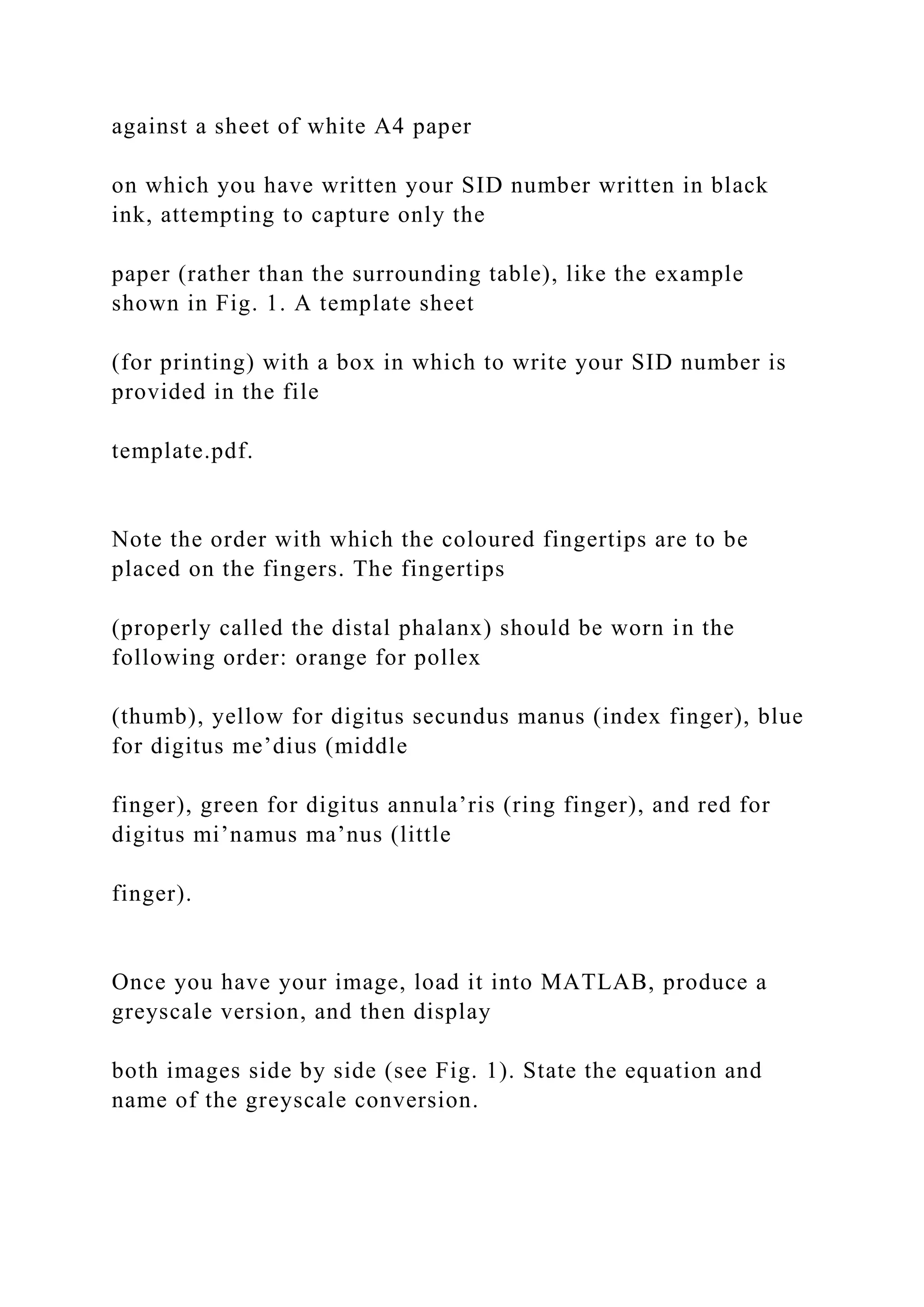 against a sheet of white A4 paper
on which you have written your SID number written in black
ink, attempting to capture only the
paper (rather than the surrounding table), like the example
shown in Fig. 1. A template sheet
(for printing) with a box in which to write your SID number is
provided in the file
template.pdf.
Note the order with which the coloured fingertips are to be
placed on the fingers. The fingertips
(properly called the distal phalanx) should be worn in the
following order: orange for pollex
(thumb), yellow for digitus secundus manus (index finger), blue
for digitus me’dius (middle
finger), green for digitus annula’ris (ring finger), and red for
digitus mi’namus ma’nus (little
finger).
Once you have your image, load it into MATLAB, produce a
greyscale version, and then display
both images side by side (see Fig. 1). State the equation and
name of the greyscale conversion.
 