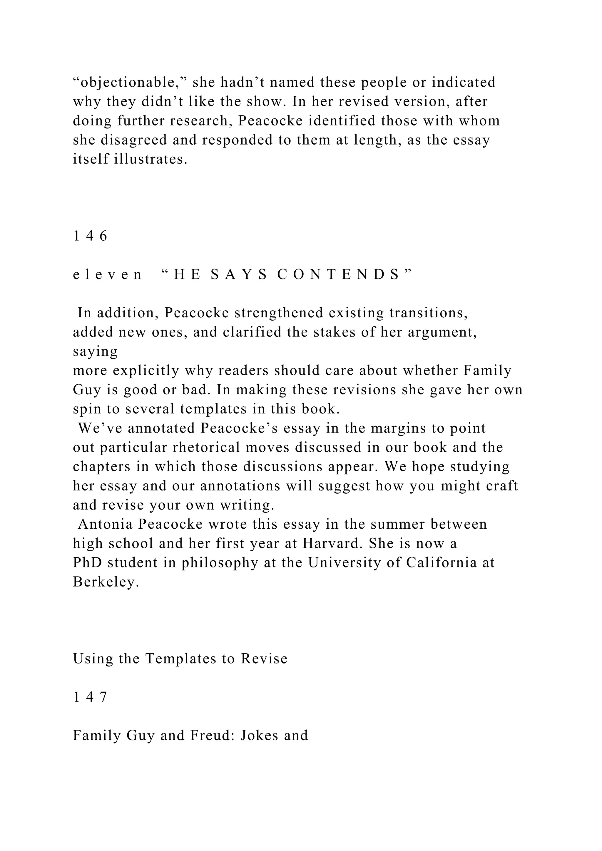 “objectionable,” she hadn’t named these people or indicated
why they didn’t like the show. In her revised version, after
doing further research, Peacocke identified those with whom
she disagreed and responded to them at length, as the essay
itself illustrates.
1 4 6
e l e v e n “ H E S A Y S C O N T E N D S ”
In addition, Peacocke strengthened existing transitions,
added new ones, and clarified the stakes of her argument,
saying
more explicitly why readers should care about whether Family
Guy is good or bad. In making these revisions she gave her own
spin to several templates in this book.
We’ve annotated Peacocke’s essay in the margins to point
out particular rhetorical moves discussed in our book and the
chapters in which those discussions appear. We hope studying
her essay and our annotations will suggest how you might craft
and revise your own writing.
Antonia Peacocke wrote this essay in the summer between
high school and her first year at Harvard. She is now a
PhD student in philosophy at the University of California at
Berkeley.
Using the Templates to Revise
1 4 7
Family Guy and Freud: Jokes and
 