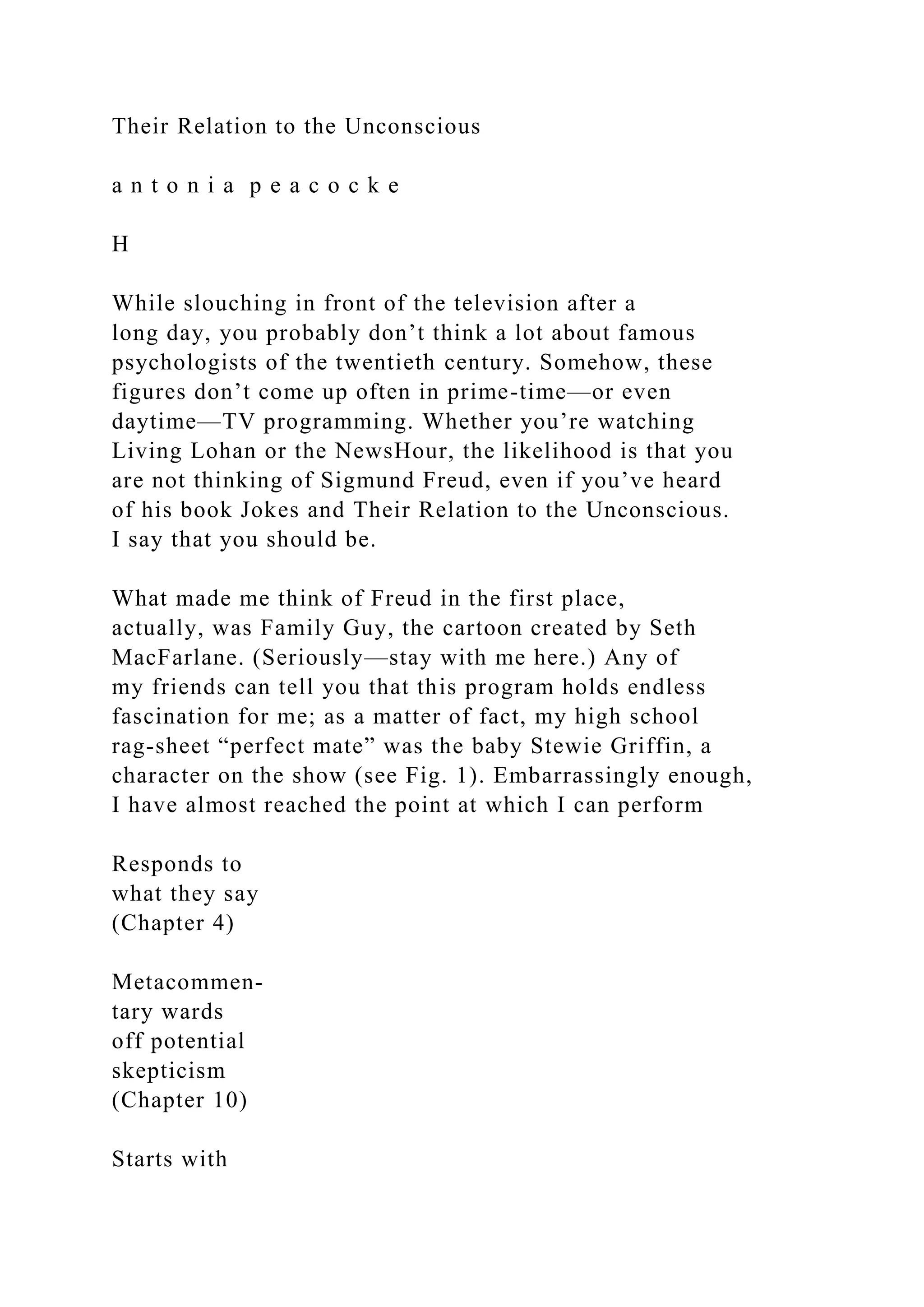 Their Relation to the Unconscious
a n t o n i a p e a c o c k e
H
While slouching in front of the television after a
long day, you probably don’t think a lot about famous
psychologists of the twentieth century. Somehow, these
figures don’t come up often in prime-time—or even
daytime—TV programming. Whether you’re watching
Living Lohan or the NewsHour, the likelihood is that you
are not thinking of Sigmund Freud, even if you’ve heard
of his book Jokes and Their Relation to the Unconscious.
I say that you should be.
What made me think of Freud in the first place,
actually, was Family Guy, the cartoon created by Seth
MacFarlane. (Seriously—stay with me here.) Any of
my friends can tell you that this program holds endless
fascination for me; as a matter of fact, my high school
rag-sheet “perfect mate” was the baby Stewie Griffin, a
character on the show (see Fig. 1). Embarrassingly enough,
I have almost reached the point at which I can perform
Responds to
what they say
(Chapter 4)
Metacommen-
tary wards
off potential
skepticism
(Chapter 10)
Starts with
 