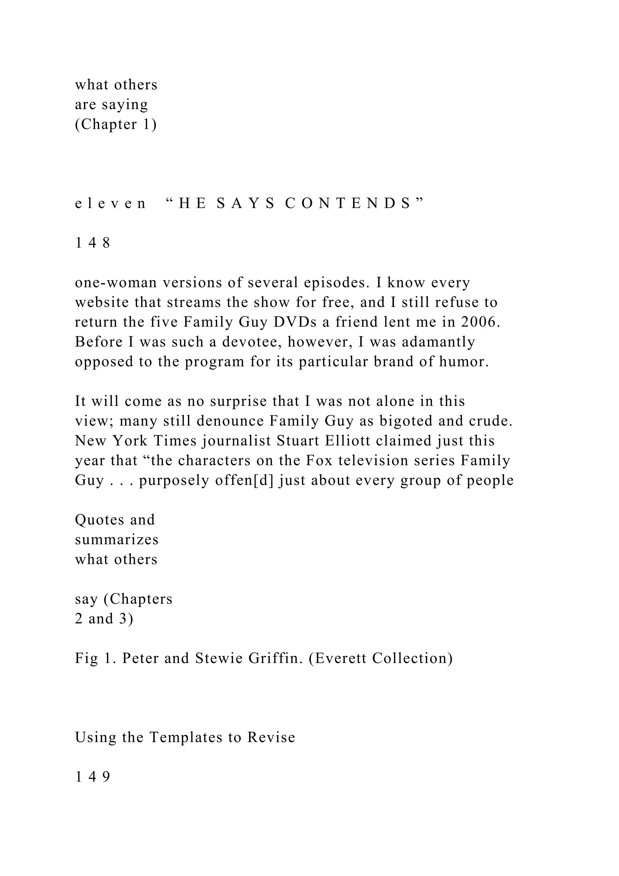 what others
are saying
(Chapter 1)
e l e v e n “ H E S A Y S C O N T E N D S ”
1 4 8
one-woman versions of several episodes. I know every
website that streams the show for free, and I still refuse to
return the five Family Guy DVDs a friend lent me in 2006.
Before I was such a devotee, however, I was adamantly
opposed to the program for its particular brand of humor.
It will come as no surprise that I was not alone in this
view; many still denounce Family Guy as bigoted and crude.
New York Times journalist Stuart Elliott claimed just this
year that “the characters on the Fox television series Family
Guy . . . purposely offen[d] just about every group of people
Quotes and
summarizes
what others
say (Chapters
2 and 3)
Fig 1. Peter and Stewie Griffin. (Everett Collection)
Using the Templates to Revise
1 4 9
 