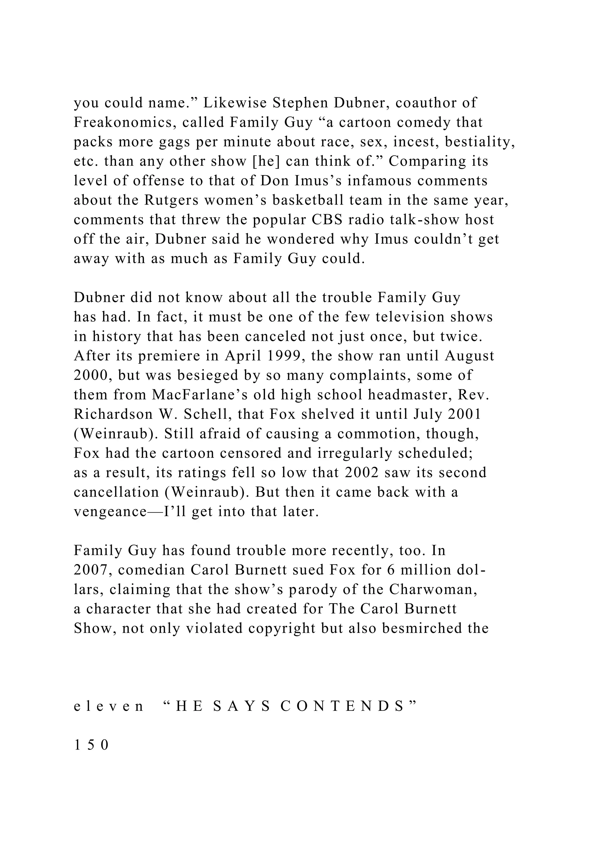 you could name.” Likewise Stephen Dubner, coauthor of
Freakonomics, called Family Guy “a cartoon comedy that
packs more gags per minute about race, sex, incest, bestiality,
etc. than any other show [he] can think of.” Comparing its
level of offense to that of Don Imus’s infamous comments
about the Rutgers women’s basketball team in the same year,
comments that threw the popular CBS radio talk-show host
off the air, Dubner said he wondered why Imus couldn’t get
away with as much as Family Guy could.
Dubner did not know about all the trouble Family Guy
has had. In fact, it must be one of the few television shows
in history that has been canceled not just once, but twice.
After its premiere in April 1999, the show ran until August
2000, but was besieged by so many complaints, some of
them from MacFarlane’s old high school headmaster, Rev.
Richardson W. Schell, that Fox shelved it until July 2001
(Weinraub). Still afraid of causing a commotion, though,
Fox had the cartoon censored and irregularly scheduled;
as a result, its ratings fell so low that 2002 saw its second
cancellation (Weinraub). But then it came back with a
vengeance—I’ll get into that later.
Family Guy has found trouble more recently, too. In
2007, comedian Carol Burnett sued Fox for 6 million dol-
lars, claiming that the show’s parody of the Charwoman,
a character that she had created for The Carol Burnett
Show, not only violated copyright but also besmirched the
e l e v e n “ H E S A Y S C O N T E N D S ”
1 5 0
 