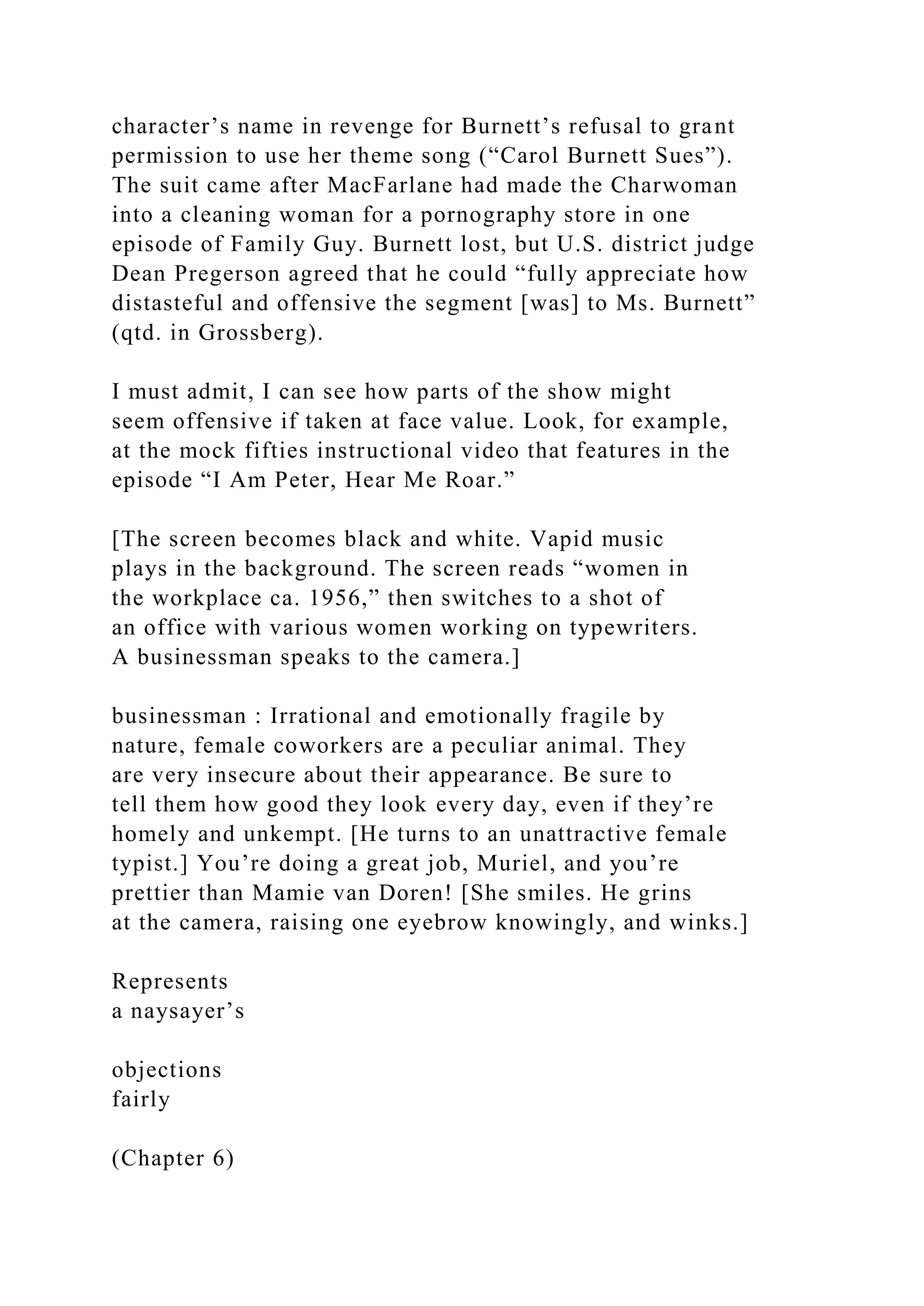 character’s name in revenge for Burnett’s refusal to grant
permission to use her theme song (“Carol Burnett Sues”).
The suit came after MacFarlane had made the Charwoman
into a cleaning woman for a pornography store in one
episode of Family Guy. Burnett lost, but U.S. district judge
Dean Pregerson agreed that he could “fully appreciate how
distasteful and offensive the segment [was] to Ms. Burnett”
(qtd. in Grossberg).
I must admit, I can see how parts of the show might
seem offensive if taken at face value. Look, for example,
at the mock fifties instructional video that features in the
episode “I Am Peter, Hear Me Roar.”
[The screen becomes black and white. Vapid music
plays in the background. The screen reads “women in
the workplace ca. 1956,” then switches to a shot of
an office with various women working on typewriters.
A businessman speaks to the camera.]
businessman : Irrational and emotionally fragile by
nature, female coworkers are a peculiar animal. They
are very insecure about their appearance. Be sure to
tell them how good they look every day, even if they’re
homely and unkempt. [He turns to an unattractive female
typist.] You’re doing a great job, Muriel, and you’re
prettier than Mamie van Doren! [She smiles. He grins
at the camera, raising one eyebrow knowingly, and winks.]
Represents
a naysayer’s
objections
fairly
(Chapter 6)
 