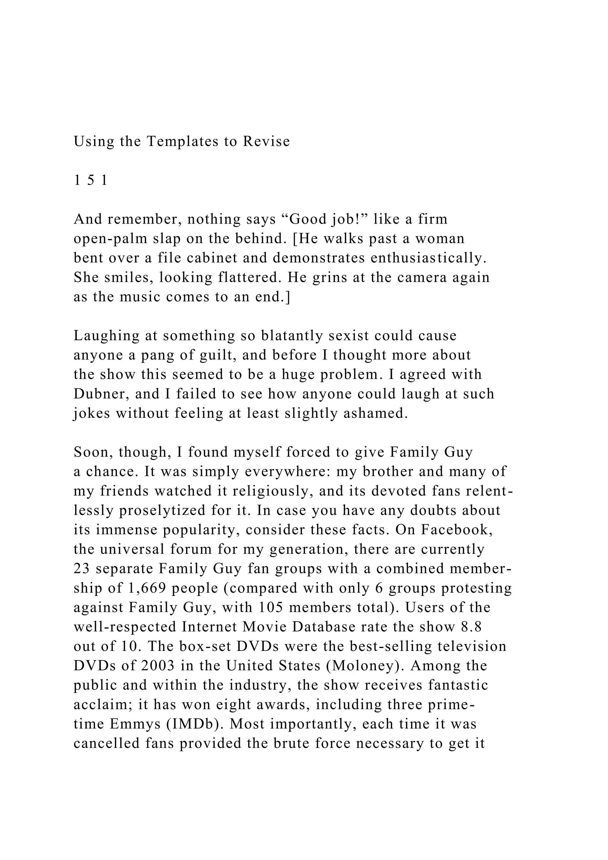 Using the Templates to Revise
1 5 1
And remember, nothing says “Good job!” like a firm
open-palm slap on the behind. [He walks past a woman
bent over a file cabinet and demonstrates enthusiastically.
She smiles, looking flattered. He grins at the camera again
as the music comes to an end.]
Laughing at something so blatantly sexist could cause
anyone a pang of guilt, and before I thought more about
the show this seemed to be a huge problem. I agreed with
Dubner, and I failed to see how anyone could laugh at such
jokes without feeling at least slightly ashamed.
Soon, though, I found myself forced to give Family Guy
a chance. It was simply everywhere: my brother and many of
my friends watched it religiously, and its devoted fans relent-
lessly proselytized for it. In case you have any doubts about
its immense popularity, consider these facts. On Facebook,
the universal forum for my generation, there are currently
23 separate Family Guy fan groups with a combined member-
ship of 1,669 people (compared with only 6 groups protesting
against Family Guy, with 105 members total). Users of the
well-respected Internet Movie Database rate the show 8.8
out of 10. The box-set DVDs were the best-selling television
DVDs of 2003 in the United States (Moloney). Among the
public and within the industry, the show receives fantastic
acclaim; it has won eight awards, including three prime-
time Emmys (IMDb). Most importantly, each time it was
cancelled fans provided the brute force necessary to get it
 