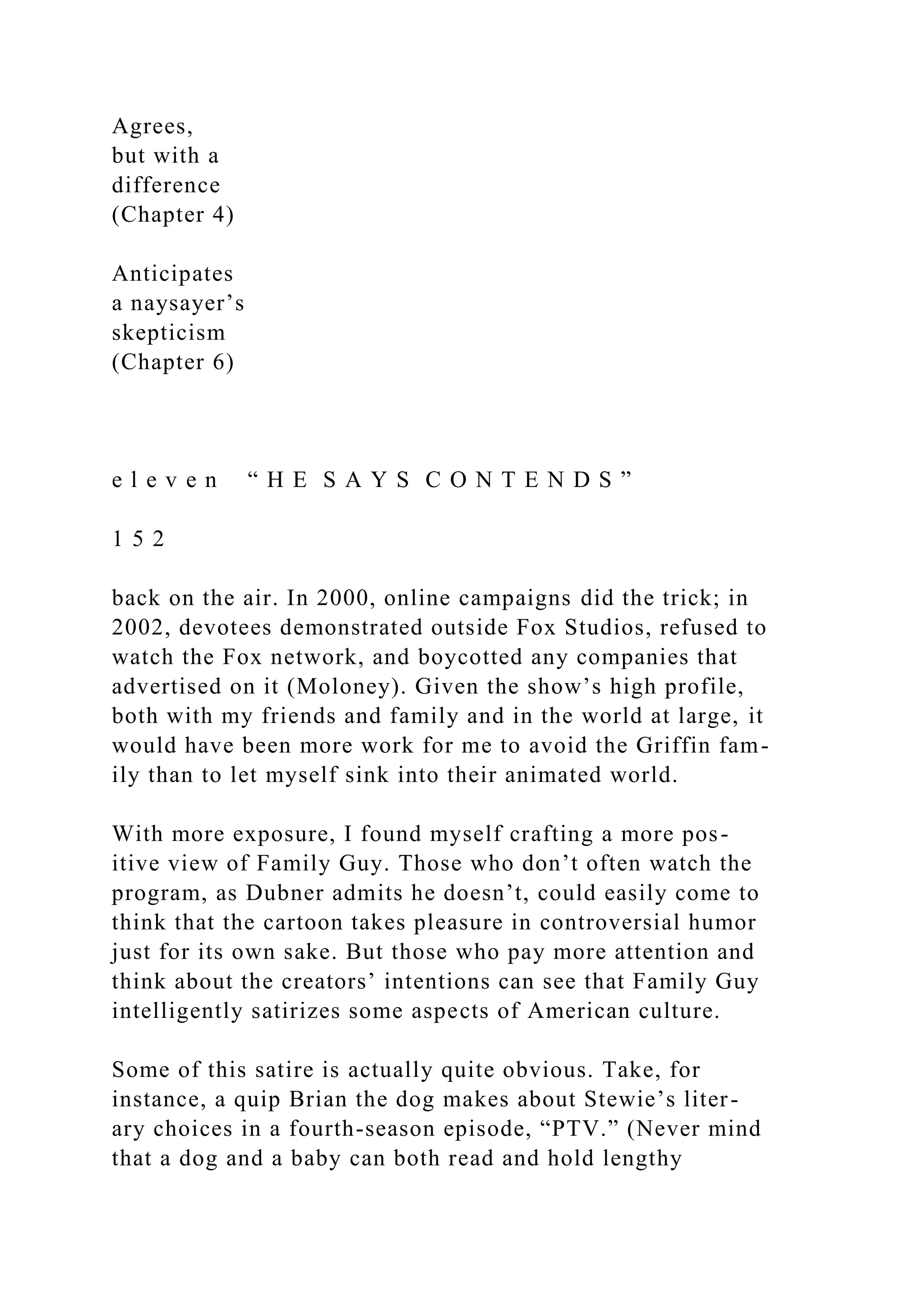 Agrees,
but with a
difference
(Chapter 4)
Anticipates
a naysayer’s
skepticism
(Chapter 6)
e l e v e n “ H E S A Y S C O N T E N D S ”
1 5 2
back on the air. In 2000, online campaigns did the trick; in
2002, devotees demonstrated outside Fox Studios, refused to
watch the Fox network, and boycotted any companies that
advertised on it (Moloney). Given the show’s high profile,
both with my friends and family and in the world at large, it
would have been more work for me to avoid the Griffin fam-
ily than to let myself sink into their animated world.
With more exposure, I found myself crafting a more pos-
itive view of Family Guy. Those who don’t often watch the
program, as Dubner admits he doesn’t, could easily come to
think that the cartoon takes pleasure in controversial humor
just for its own sake. But those who pay more attention and
think about the creators’ intentions can see that Family Guy
intelligently satirizes some aspects of American culture.
Some of this satire is actually quite obvious. Take, for
instance, a quip Brian the dog makes about Stewie’s liter-
ary choices in a fourth-season episode, “PTV.” (Never mind
that a dog and a baby can both read and hold lengthy
 