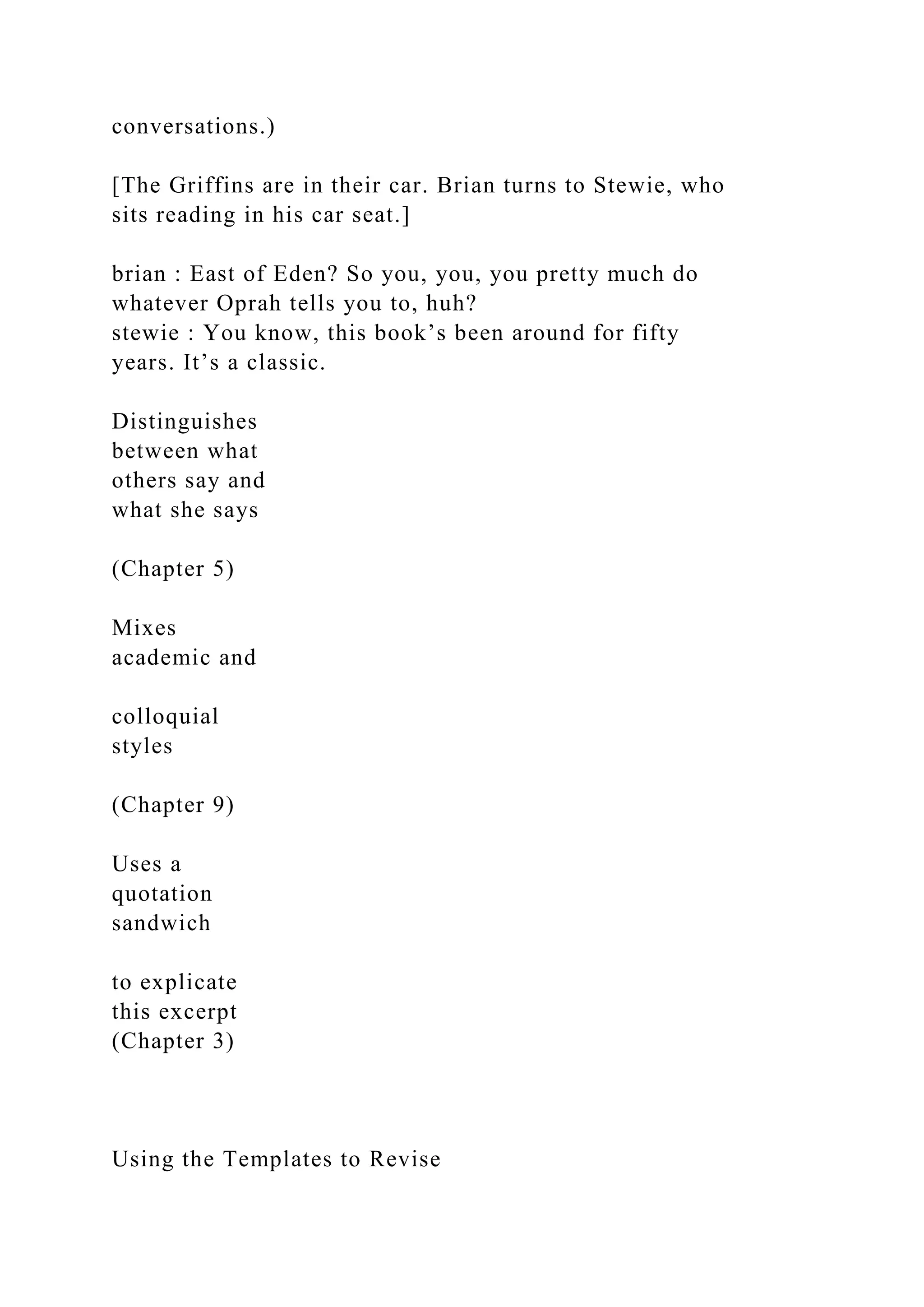 conversations.)
[The Griffins are in their car. Brian turns to Stewie, who
sits reading in his car seat.]
brian : East of Eden? So you, you, you pretty much do
whatever Oprah tells you to, huh?
stewie : You know, this book’s been around for fifty
years. It’s a classic.
Distinguishes
between what
others say and
what she says
(Chapter 5)
Mixes
academic and
colloquial
styles
(Chapter 9)
Uses a
quotation
sandwich
to explicate
this excerpt
(Chapter 3)
Using the Templates to Revise
 