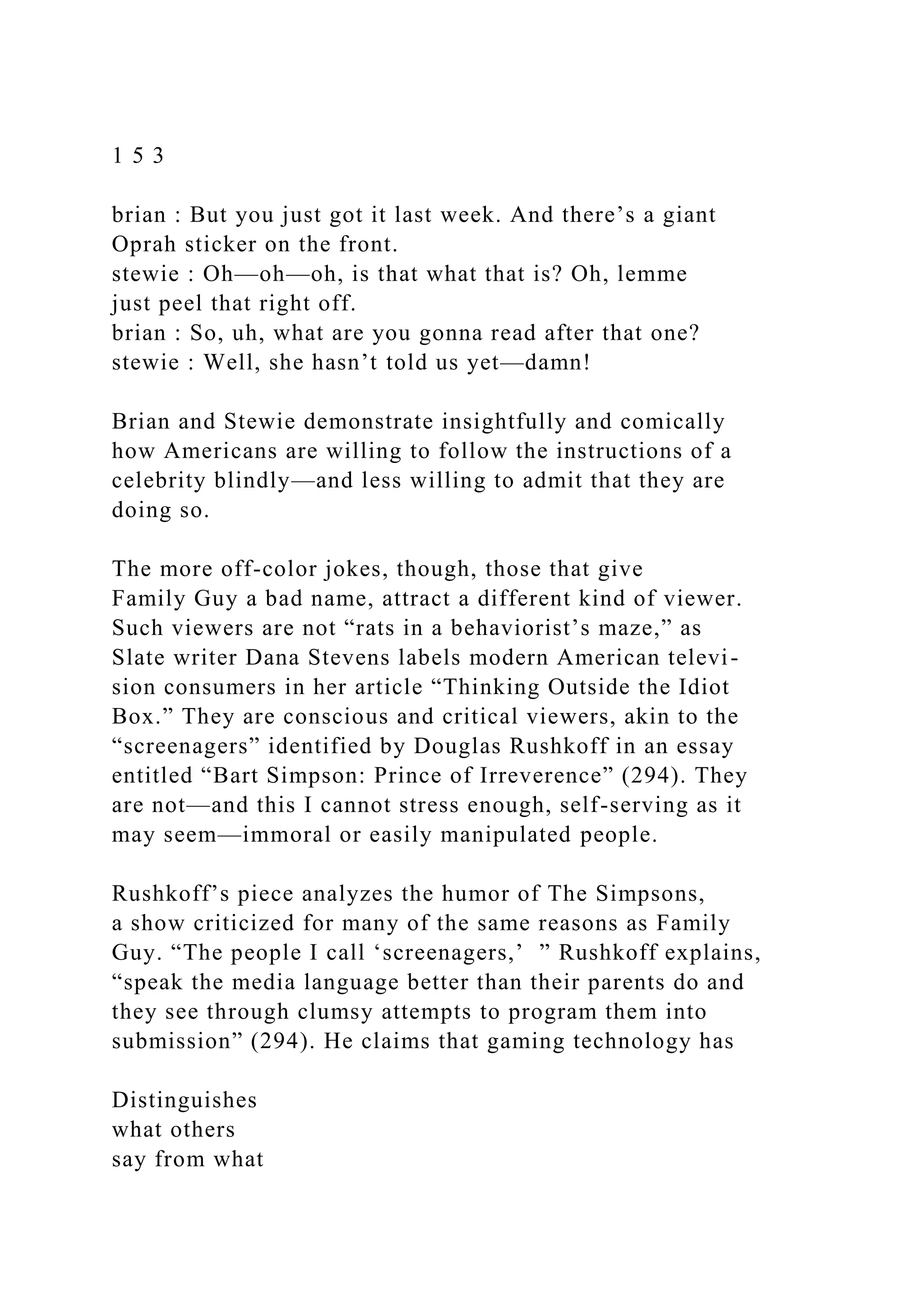 1 5 3
brian : But you just got it last week. And there’s a giant
Oprah sticker on the front.
stewie : Oh—oh—oh, is that what that is? Oh, lemme
just peel that right off.
brian : So, uh, what are you gonna read after that one?
stewie : Well, she hasn’t told us yet—damn!
Brian and Stewie demonstrate insightfully and comically
how Americans are willing to follow the instructions of a
celebrity blindly—and less willing to admit that they are
doing so.
The more off-color jokes, though, those that give
Family Guy a bad name, attract a different kind of viewer.
Such viewers are not “rats in a behaviorist’s maze,” as
Slate writer Dana Stevens labels modern American televi-
sion consumers in her article “Thinking Outside the Idiot
Box.” They are conscious and critical viewers, akin to the
“screenagers” identified by Douglas Rushkoff in an essay
entitled “Bart Simpson: Prince of Irreverence” (294). They
are not—and this I cannot stress enough, self-serving as it
may seem—immoral or easily manipulated people.
Rushkoff’s piece analyzes the humor of The Simpsons,
a show criticized for many of the same reasons as Family
Guy. “The people I call ‘screenagers,’ ” Rushkoff explains,
“speak the media language better than their parents do and
they see through clumsy attempts to program them into
submission” (294). He claims that gaming technology has
Distinguishes
what others
say from what
 