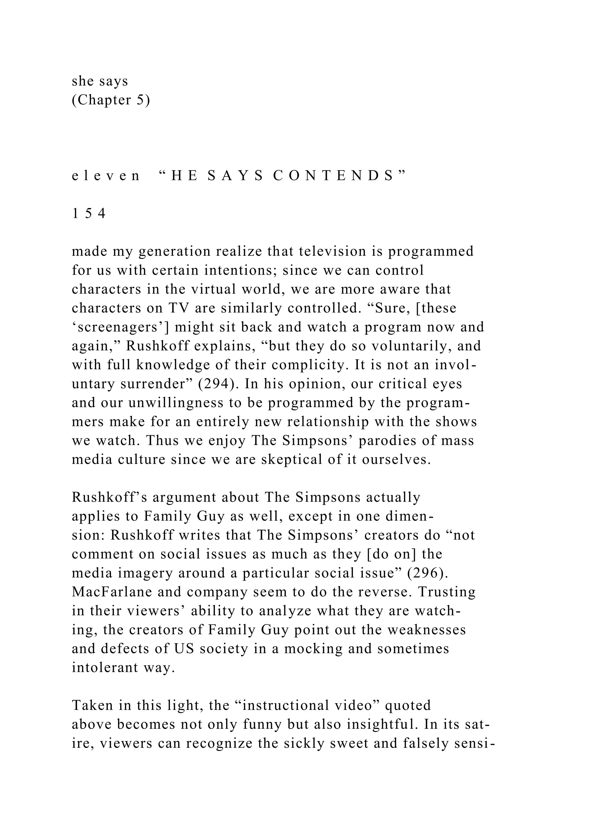 she says
(Chapter 5)
e l e v e n “ H E S A Y S C O N T E N D S ”
1 5 4
made my generation realize that television is programmed
for us with certain intentions; since we can control
characters in the virtual world, we are more aware that
characters on TV are similarly controlled. “Sure, [these
‘screenagers’] might sit back and watch a program now and
again,” Rushkoff explains, “but they do so voluntarily, and
with full knowledge of their complicity. It is not an invol-
untary surrender” (294). In his opinion, our critical eyes
and our unwillingness to be programmed by the program-
mers make for an entirely new relationship with the shows
we watch. Thus we enjoy The Simpsons’ parodies of mass
media culture since we are skeptical of it ourselves.
Rushkoff’s argument about The Simpsons actually
applies to Family Guy as well, except in one dimen-
sion: Rushkoff writes that The Simpsons’ creators do “not
comment on social issues as much as they [do on] the
media imagery around a particular social issue” (296).
MacFarlane and company seem to do the reverse. Trusting
in their viewers’ ability to analyze what they are watch-
ing, the creators of Family Guy point out the weaknesses
and defects of US society in a mocking and sometimes
intolerant way.
Taken in this light, the “instructional video” quoted
above becomes not only funny but also insightful. In its sat-
ire, viewers can recognize the sickly sweet and falsely sensi-
 